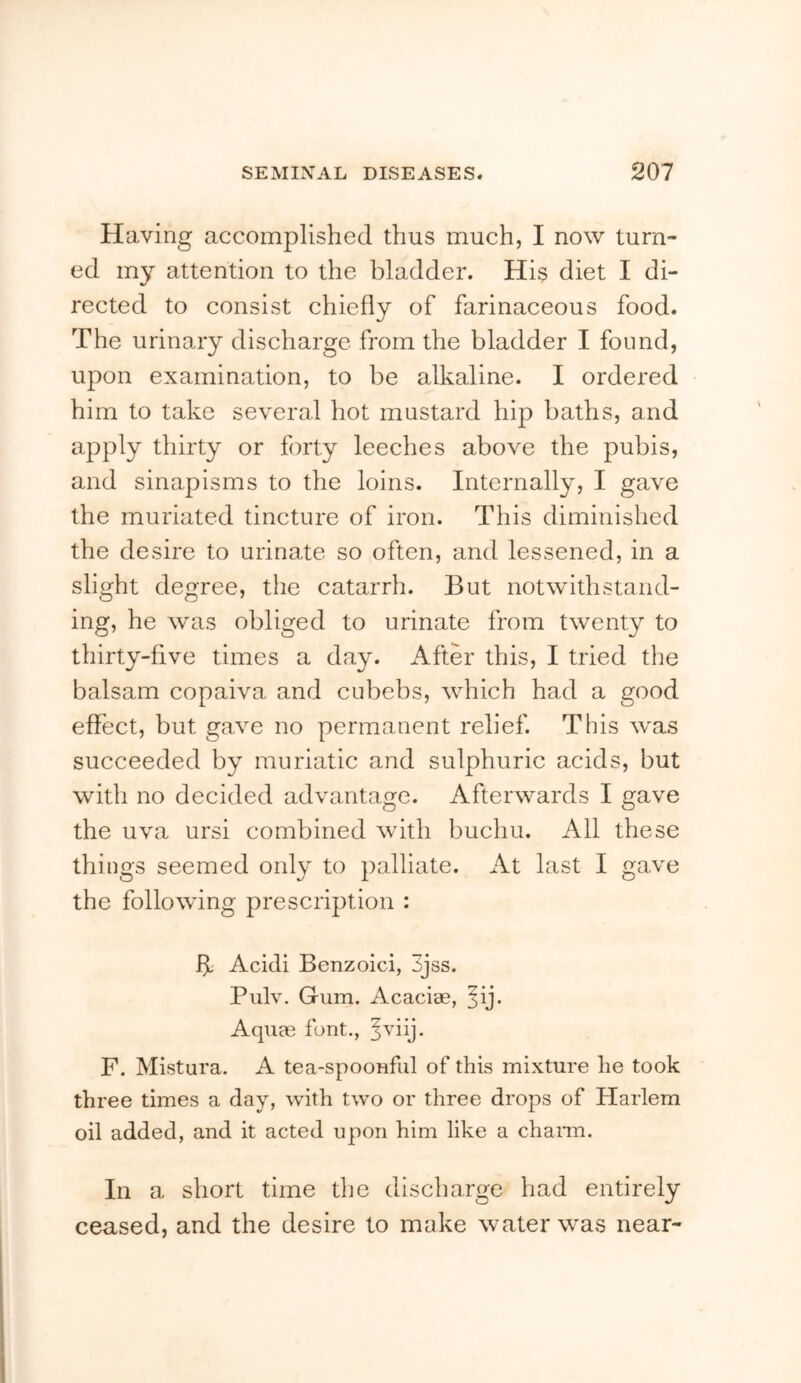 Having accomplished thus much, I now turn- ed my attention to the bladder. Hi$ diet I di- rected to consist chiefly of farinaceous food. The urinary discharge from the bladder I found, upon examination, to be alkaline. I ordered him to take several hot mustard hip baths, and apply thirty or forty leeches above the pubis, and sinapisms to the loins. Internally, I gave the muriated tincture of iron. This diminished the desire to urinate so often, and lessened, in a slight degree, the catarrh. But notwithstand- ing, he was obliged to urinate from twenty to thirty-five times a day. After this, I tried the balsam copaiva and cubebs, which had a good effect, but gave no permanent relief. This was succeeded by muriatic and sulphuric acids, but with no decided advantage. Afterwards I gave the uva ursi combined with buchu. All these things seemed only to palliate. At last I gave the following prescription : A Acidi Benzoici, 3jss. Piilv. Gum. Acacise, ^ij. Aqum font., ^viij. F. Mistura. A tea-spoonful of this mixture he took three times a day, with two or three drops of Harlem oil added, and it acted upon him like a chaim. In a short time the discharge had entirely ceased, and the desire to make water was near-