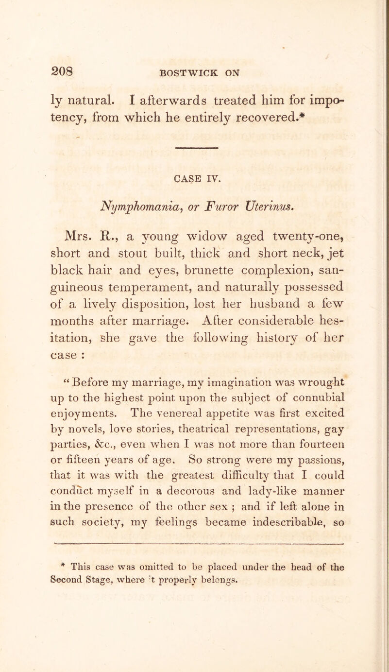 ly natural. I afterwards treated him for impo- tency, from which he entirely recovered.* CASE IV. Nymphomania, or Furor TJterinus. Mrs. R., a young widow aged twenty-one, short and stout built, thick and short neck, jet black hair and eyes, brunette complexion, san- guineous temperament, and naturally possessed of a lively disposition, lost her husband a few months after marriage. After considerable hes- itation, she gave the following history of her case : “ Before my marriage, my imagination was wrought up to the highest point upon the subject of connubial enjoyments. The venereal appetite was first excited by novels, love stories, theatrical representations, gay parties, &c., even when I was not more than fourteen or fifteen years of age. So strong were my passions, that it was with the greatest difficulty that I could conduct myself in a decorous and lady-like manner in the presence of the other sex ; and if left alone in such society, my feelings became indescribable, so * This case was omitted to be placed under the head of the Second Stage, where't properly belongs.