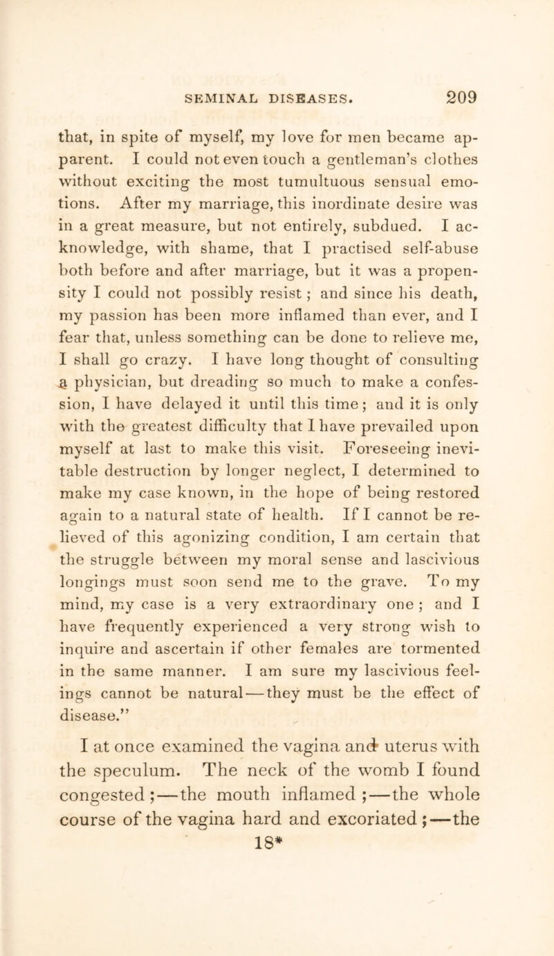 that, in spite of myself, my love for men became ap- parent. I could not even touch a gentleman’s clothes without exciting the most tumultuous sensual emo- tions. After my marriage, this inordinate desire was in a great measure, hut not entirely, subdued. I ac- knowledge, with shame, that I practised self-abuse both before and after marriage, but it was a propen- sity I could not possibly resist; and since his death, my passion has been more inflamed than ever, and I fear that, unless something can be done to relieve me, I shall go crazy. I have long thought of consulting ^ physician, but dreading so much to make a confes- sion, I have delayed it until this time; and it is only with the greatest difficulty that I have prevailed upon myself at last to make this visit. Foreseeing inevi- table destruction by longer neglect, I determined to make my case known, in the hope of being restored again to a natural state of health. If I cannot be re- lieved of this agonizing condition, I am certain that the struggle between my moral sense and lascivious longings must soon send me to the grave. To my mind, my case is a very extraordinary one ; and I have frequently experienced a very strong wish to inquire and ascertain if other females are tormented in the same manner. I am sure my lascivious feel- ings cannot be natural — they must be the effect of disease.” I at once examined the vagina and uterus with the speculum. The neck of the womb I found congested ;—the mouth inflamed ;—the whole course of the vagina hard and excoriated ;—the 18*