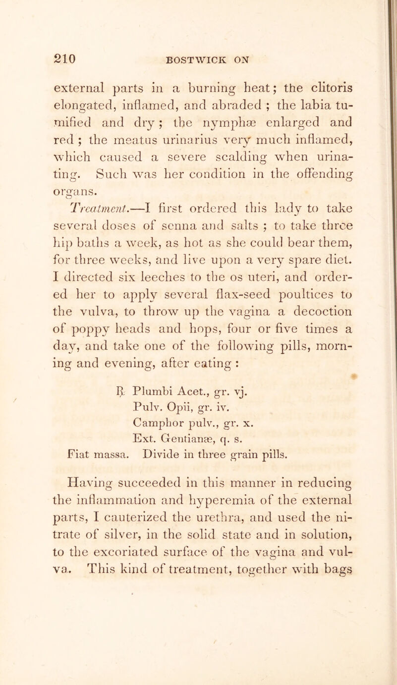 external parts in a burning heat; the clitoris elongated, inflamed, and abraded ; the labia tu- mified and dry ; the nymphm enlarged and red ; the meatus urinarius very much inflamed, which caused a severe scalding when urina- ting. Such was her condition in the offending oroans. O Treatment.—I first ordered this lady to take several doses of senna and salts ; to take three hip baths a week, as hot as she could bear them, for three weeks, and live upon a very spare diet. I directed six leeches to the os uteri, and order- ed her to apply several flax-seed poultices to the vulva, to throw up the vagina a decoction of poppy heads and hops, four or five times a day, and take one of the following pills, morn- ing and evening, after eating : If Plumhi Acet., gr. vj. Pulv. Opii, gr. iv. Camphor pulv., gr. x. Ext. Gentiana^, q. s. Fiat massa. Divide in three grain pills. Having succeeded in this manner in reducing the inflammation and hyperemia of the external parts, I cauterized the urethra, and used the ni- trate of silver, in the solid state and in solution, to the excoriated surface of the vagina and vul- va.. This kind of treatment, together with bags