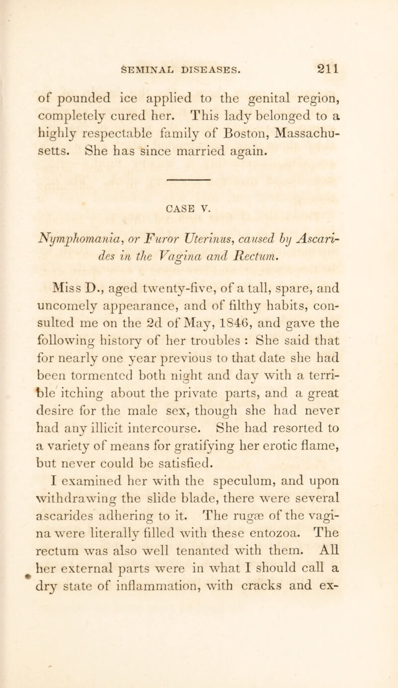 of pounded ice applied to the genital region, completely cured her. This lady belonged to a highly respectable family of Boston, Massachu- setts. She has since married again. CASE V. Nymphomania, or Furor Uteriniis, caused by Ascari- des in the Vagina and Rectum. Miss D., aged twenty-five, of a tall, spare, and uncomely appearance, and of filthy habits, con- sulted me on the 2d of May, 1846, and gave the following history of her troubles : She said that for nearly one year previous to that date she had been tormented both night and day with a terri- ble itching about the private parts, and a great desire for the male sex, though she had never had any illicit intercourse. She had resorted to a variety of means for gratifying her erotic flame, but never could be satisfied. I examined her with the speculum, and upon withdrawing the slide blade, there were several a scarides adhering to it. The rugm of the vagi- na were literally filled with these entozoa. The rectum was also well tenanted with them. All her external parts were in what I should call a dry state of inflammation, with cracks and ex-