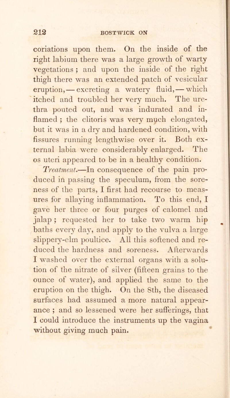conations upon them. On the inside of the right labium there was a large growth of warty vegetations ; and upon the inside of the right thigh there was an extended patch of vesicular eruption,— excreting a watery fluid, — which itched and troubled her very much. The ure- thra pouted out, and was indurated and in- flamed ; the clitoris was very much elongated, but it was in a dry and hardened condition, with fissures running lengthwise over it. Both ex- ternal labia were considerably enlarged. The os uteri appeared to be in a healthy condition. Treatment,—In consequence of the pain pro- duced in passing the speculum, from the sore- ness of the parts, I first had recourse to meas- ures for allaying inflammation. To this end, I gave her three or four purges of calomel and jalap; requested her to take two warm hip baths every day, and apply to the vulva a large slippeiy-elm poultice. All this softened and re- duced the hardness and soreness. Aftei’wards I washed over the external organs with a solu- tion of the nitrate of silver (fifteen grains to the ounce of water), and applied the same to the eruption on the thigh. On the 8th, the diseased surfaces had assumed a more natural appear- ance ; and so lessened were her sufferings, that I could introduce the instruments up the vagina without giving much pain.