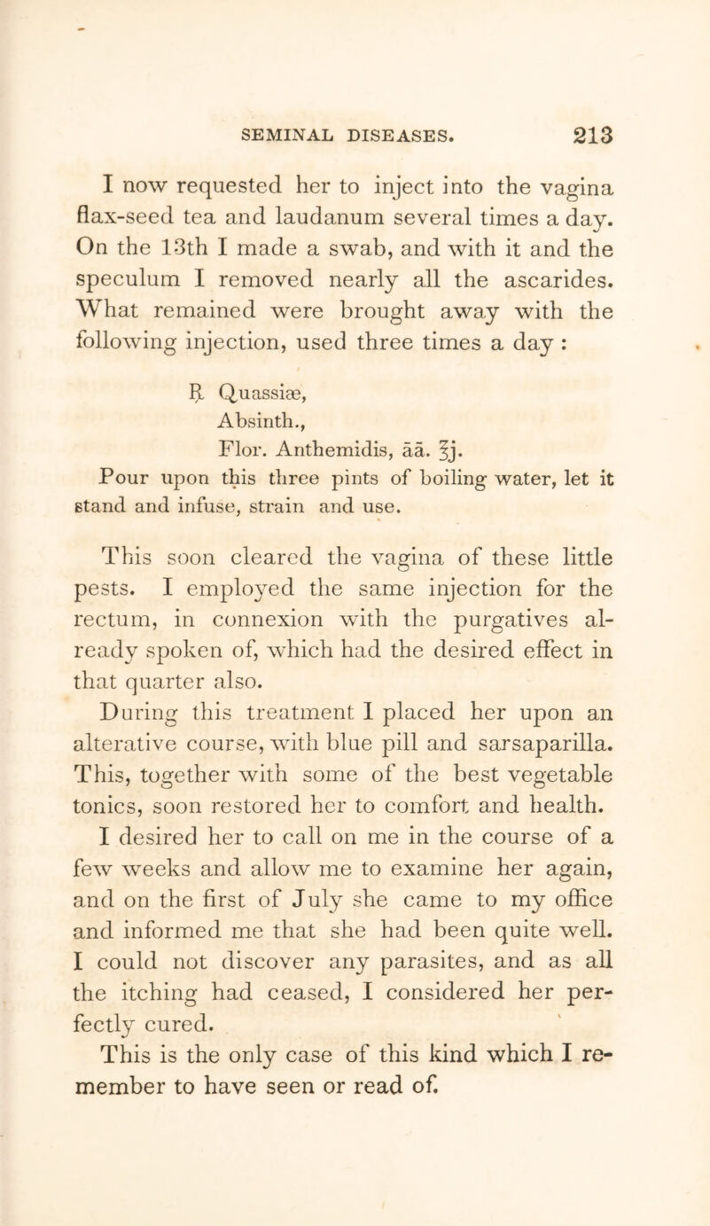 I now requested her to inject into the vagina flax-seed tea and laudanum several times a day. On the 13th I made a swab, and with it and the speculum I removed nearly all the ascarides. What remained were brought away with the following injection, used three times a day : If Quassiae, Absinth., Flor. Anthemidis, aa. ^j. Pour upon this three pints of boiling water, let it stand and infuse, strain and use. This soon cleared the vagina of these little pests. I employed the same injection for the rectum, in connexion with the purgatives al- ready spoken of, which had the desired effect in that quarter also. During this treatment 1 placed her upon an alterative course, with blue pill and sarsaparilla. This, together with some of the best vegetable tonics, soon restored her to comfort and health. I desired her to call on me in the course of a few weeks and allow me to examine her again, and on the first of July she came to my office and informed me that she had been quite well. I could not discover any parasites, and as all the itching had ceased, I considered her per- fectly cured. This is the only case of this kind which I re- member to have seen or read of.