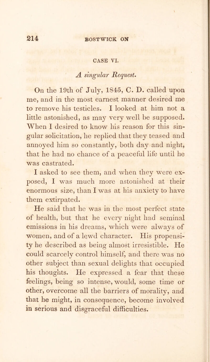 CASE VI. ' A singular Request. On the 19th of July, 1845, C. D. called upon me, and in the most earnest manner desired me to remove his testicles. I looked at him not a little astonished, as may very well be supposed. When I desired to know his reason for this sin- gular solicitation, he replied that they teased and annoyed him so constantly, both day and night, that he had no chance of a peaceful life until he was castrated. I asked to see them, and when they were ex- posed, I was much more astonished at their enormous size, than I was at his anxiety to have them extirpated. He said that he was in the most perfect state of health, but that he every night had seminal emissions in his dreams, which were always of women, and of a lewd character. His propensi- ty he described as being almost irresistible. He could scarcely control himself, and there was no other subject than sexual delights that occupied his thoughts. He expressed a fear that these feelings, being so intense, would, some time or other, overcome all the barriers of moralitv, and that he might, in consequence, become involved in serious and disgraceful difficulties.