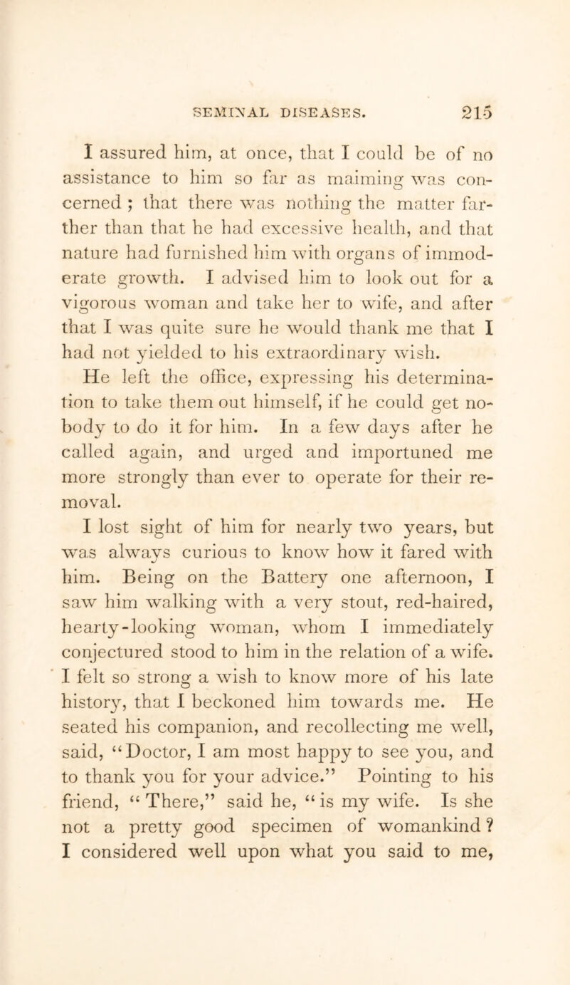 I assured him, at once, that I could be of no assistance to him so far as maimino: was con- O cerned ; that there was nothing the matter far- ther than that he had excessive health, and that nature had furnished him with organs of immod- erate growth. I advised him to look out for a vigorous woman and take her to wife, and after that I was quite sure he would thank me that I had not yielded to his extraordinary wish. He left the office, expressing his determina- tion to take them out himself, if he could get no- body to do it for him. In a few days after he called again, and urged and importuned me more strongly than ever to operate for their re- moval. I lost sight of him for nearly two years, but was always curious to know how it fared with him. Being on the Battery one afternoon, I saw him walking with a very stout, red-haired, hearty-looking woman, whom I immediately conjectured stood to him in the relation of a wife. I felt so strono^ a wish to know more of his late history, that 1 beckoned him towards me. He seated his companion, and recollecting me well, said, “Doctor, I am most happy to see you, and to thank you for your advice.” Pointing to his friend, “ There,” said he, “ is my wife. Is she not a pretty good specimen of womankind ? I considered well upon what you said to me,
