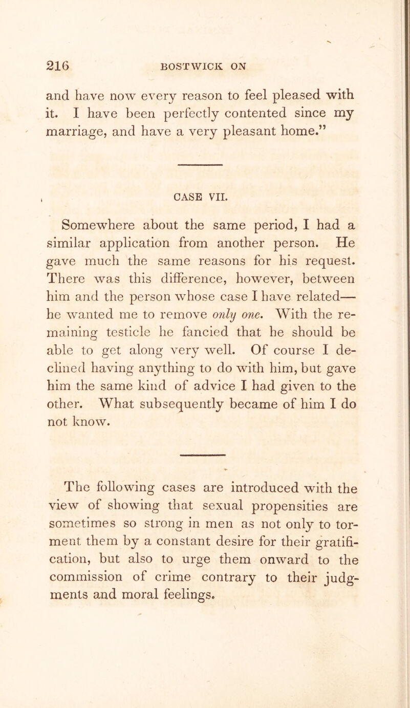 and have now every reason to feel pleased with it. I have been perfectly contented since my marriage, and have a very pleasant home.” CASE VII. Somewhere about the same period, I had a similar application from another person. He gave much the same reasons for his request. There was this difference, however, between him and the person whose case I have related— he wanted me to remove only one. With the re- maining testicle he fancied that he should be able to get along very well. Of course I de- clined having anything to do with him, but gave him the same kind of advice I had given to the other. What subsequently became of him I do not know. The following cases are introduced with the view of showing that sexual propensities are sometimes so strong in men as not only to tor- ment them by a constant desire for their gratifi- cation, but also to urge them onward to the commission of crime contrary to their judg- ments and moral feelings.