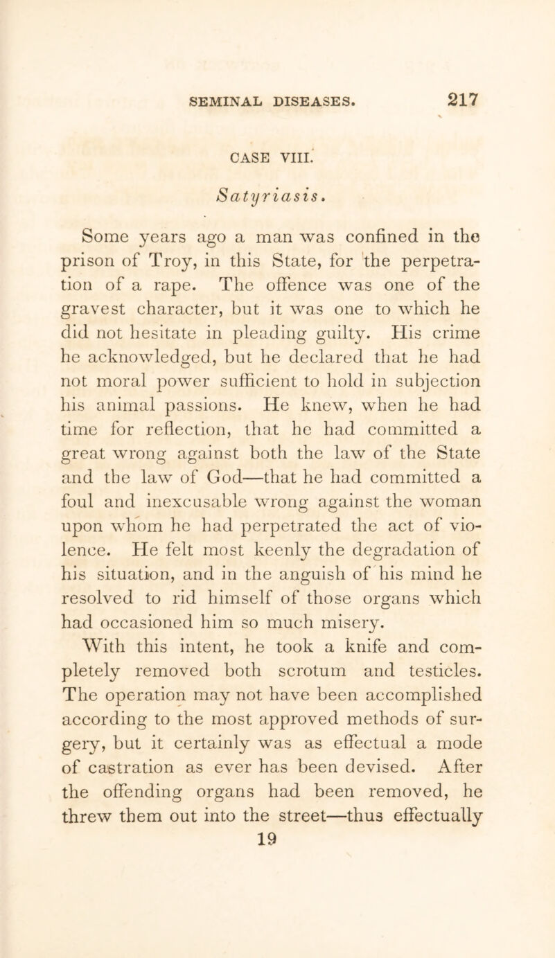 CASE VIIL Satyriasis, Some years ago a man was confined in the prison of Troy, in this State, for the perpetra- tion of a rape. The offence was one of the gravest character, but it was one to which he did not hesitate in pleading guilty. His crime he acknowledged, but he declared that he had not moral power sufficient to hold in subjection his animal passions. He knew, when he had time for reflection, that he had committed a great wrong against both the law of the State and the law of God—that he had committed a foul and inexcusable wrono; aaainst the woman upon whom he had perpetrated the act of vio- lence. He felt most keenly the degradation of his situation, and in the anguish of his mind he resolved to rid himself of those organs which had occasioned him so much misery. With this intent, he took a knife and com- pletely removed both scrotum and testicles. The operation may not have been accomplished according to the most approved methods of sur- gery, but it certainly was as effectual a mode of castration as ever has been devised. After the offending organs had been removed, he threw them out into the street—thus effectually 19