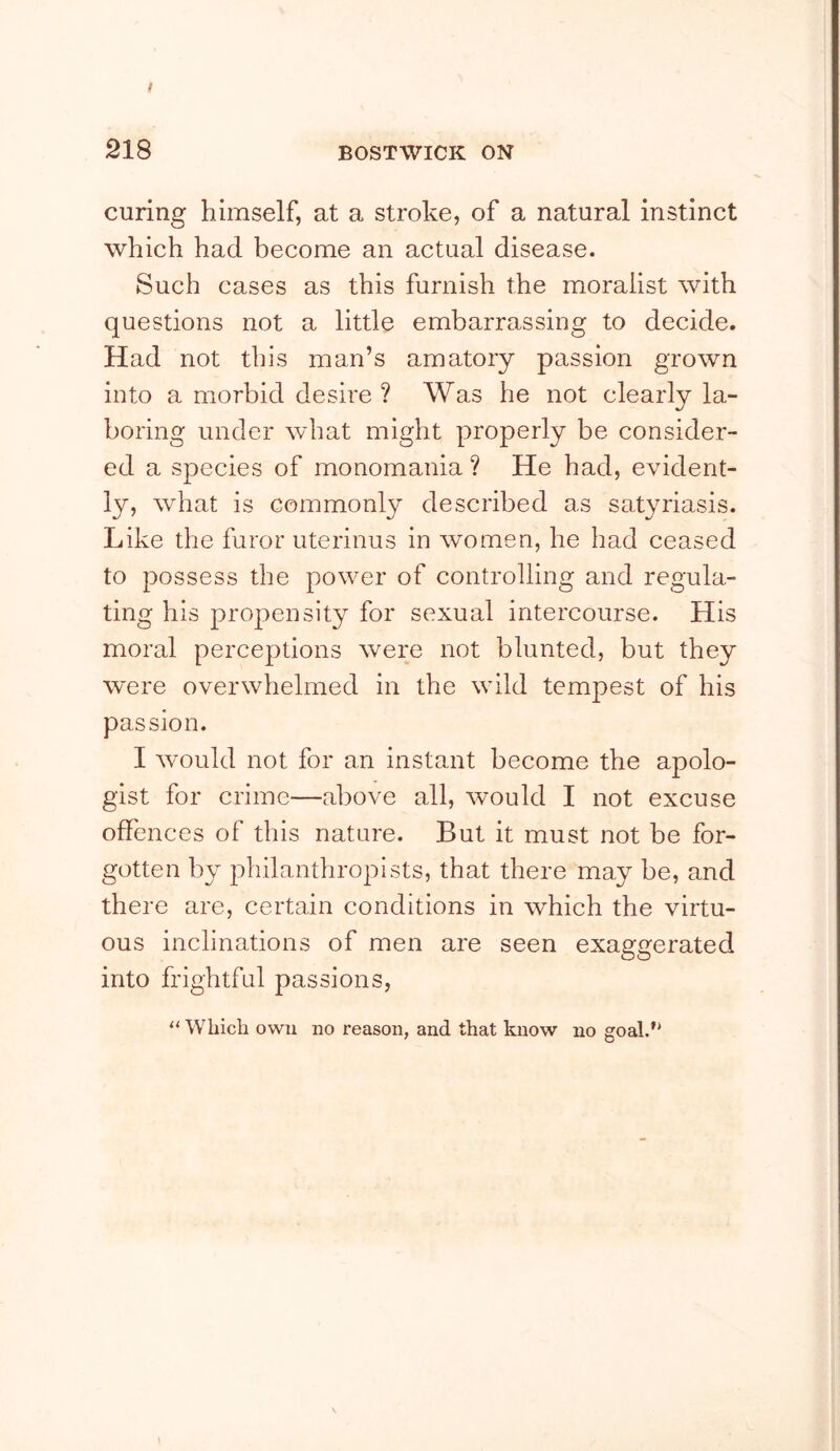 ! 218 BOSTWICK ON curing himself, at a stroke, of a natural instinct which had become an actual disease. Such cases as this furnish the moralist with questions not a little embarrassing to decide. Had not this man’s amatory passion grown into a morbid desire ? Was he not clearly la- boring under what might properly be consider- ed a species of monomania ? He had, evident- ly, what is commonly described as satyriasis. Like the furor uterinus in women, he had ceased to possess the power of controlling and regula- ting his propensity for sexual intercourse. His moral perceptions were not blunted, but they were overwhelmed in the wild tempest of his passion. I would not for an instant become the apolo- gist for crime—above all, would I not excuse offences of this nature. But it must not be for- gotten by philanthropists, that there may be, and there are, certain conditions in which the virtu- ous inclinations of men are seen exaggerated into frightful passions. Which owu no reason, and that know no goal.