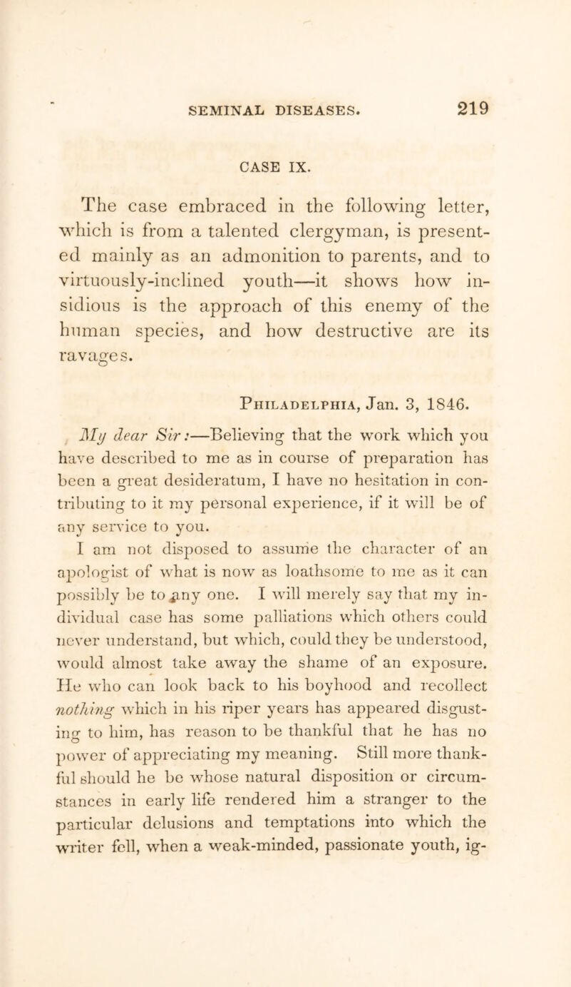 CASE IX. The case embraced in the following letter, which is from a talented clergyman, is present- ed mainly as an admonition to parents, and to virtuously-inclined youth—it shows how in- sidious is the approach of this enemy of the human species, and how destructive are its ravages. Philadelphia, Jan. 3, 1846. d/y dear Sir:—Believing that the work which you have described to me as in course of preparation has been a gi'eat desideratum, I have no hesitation in con- tributing to it ray personal experience, if it will be of any service to you. I am not disposed to assume the character of an apologist of what is now as loathsome to me as it can possibly be to ^ny one. I will merely say that my in- dividual case has some palliations which others could never understand, but which, could they be understood, would almost take away the shame of an exposure, lie who can look back to his boyhood and recollect nothing which in his nper years has appeared disgust- iim to him, has reason to be thankful that he has no power of appreciating my meaning. Still more thank- ful should he be whose natural disposition or circum- stances in early life rendered him a stranger to the particular delusions and temptations into which the waiter fell, when a weak-minded, passionate youth, ig-