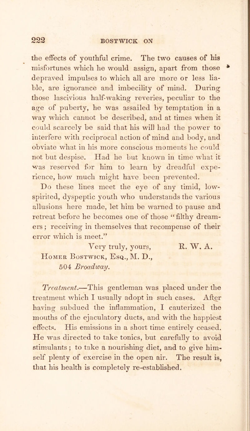 the effects of youthful crime. The two causes of his misfortunes which he would assign, apart from those depraved impulses to which all are more or less lia- ble, are ignorance and imbecility of mind. Duiing those lascivious half-waking reveries, peculiar to the age of puberty, he was assailed by temptation in a way which cannot be described, and at times when it could scarcely be said that his will had the power to interfere with reciprocal action of mind and body, and obviate what in his more conscious moments he could not but despise. Had he but known in time what it was reserved f)r him to learn by dreadful expe- rience, how much might have been prevented. Do these lines meet the eye of any timid, low- spirited, dyspeptic youth who understands the various allusions here made, let him be warned to pause and retreat before he becomes one of those “filthy dream- ers ; receiving in themselves that recompense of their error which is meet.” Very truly, yours, R. W. A. Homer Bostwick, Esq., M. D., 504 Broadway. T, 'catment.—This gentleman was placed under the treatment which I usually adopt in such cases. After having subdued the inflammation, I cauterized the mouths of the ejaculatory ducts, and with the happiest effects. His emissions in a short time entirely ceased. He was directed to take tonics, but carefully to avoid stimulants; to take a nourishing diet, and to give him- self plenty of exercise in the open air. The result is, that his health is completely re-established.