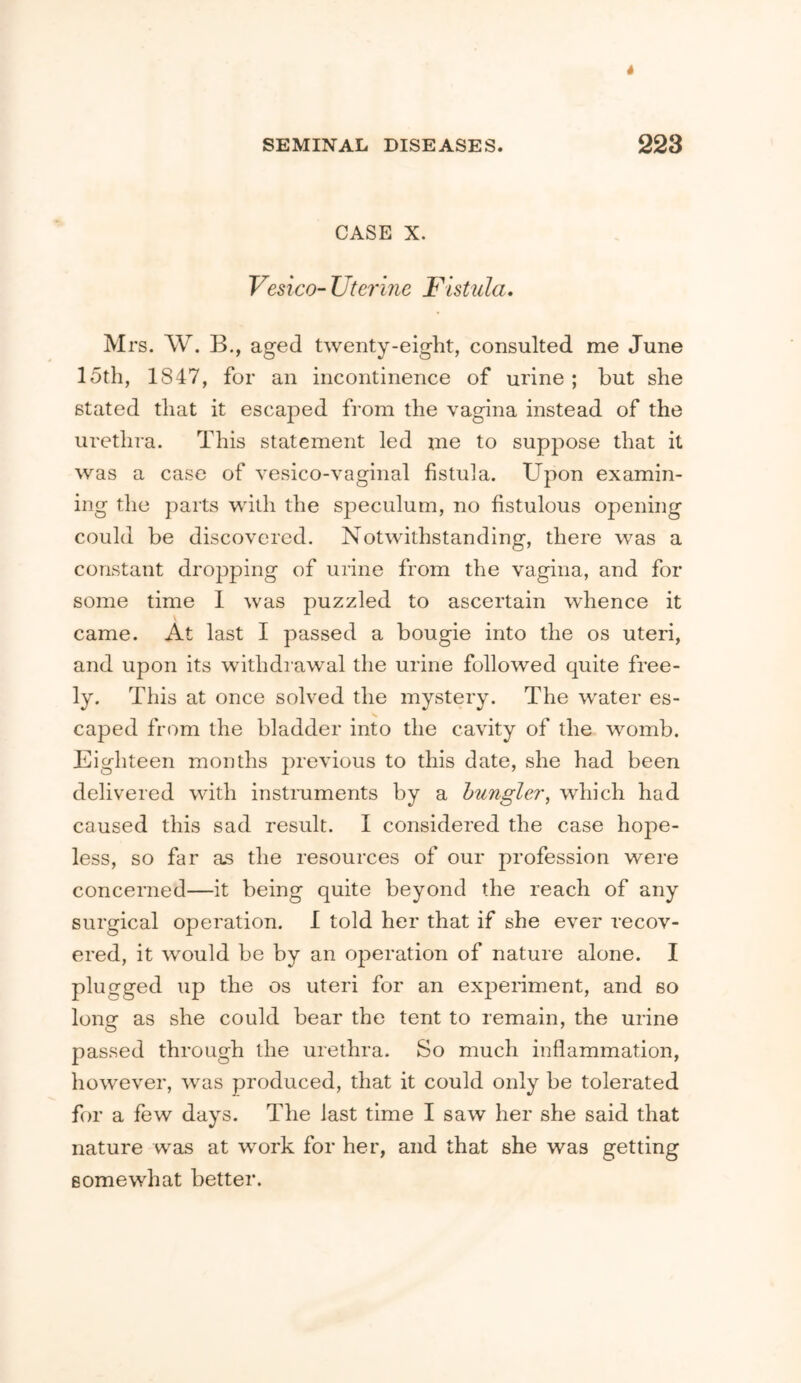 CASE X. Vesico- Utermc Fistula. Mrs. W. B., aged twenty-eight, consulted me June 15th, 1847, for an incontinence of urine ; but she stated that it escaped from the vagina instead of the urethra. This statement led me to suppose that it was a case of vesico-vaginal fistula. Upon examin- ing the parts with the speculum, no fistulous opening could be discovered. Notwithstanding, there was a constant dropping of urine from the vagina, and for some time I was puzzled to ascertain whence it came. At last I passed a bougie into the os uteri, and upon its withdrawal the urine followed quite free- ly. This at once solved the mystery. The water es- caped from the bladder into the cavity of the womb. Eighteen months })revious to this date, she had been delivered with instruments by a hungler, which had caused this sad result. I considered the case hope- less, so far as the resources of our profession were concerned—it being quite beyond the reach of any surgical operation. I told her that if she ever recov- ered, it would be by an operation of nature alone. I plugged up the os uteri for an experiment, and so long as she could bear the tent to remain, the urine passed through the urethra. So much inflammation, however, was produced, that it could only be tolerated for a few days. The last time I saw her she said that nature was at work for her, and that she was getting somewhat better.