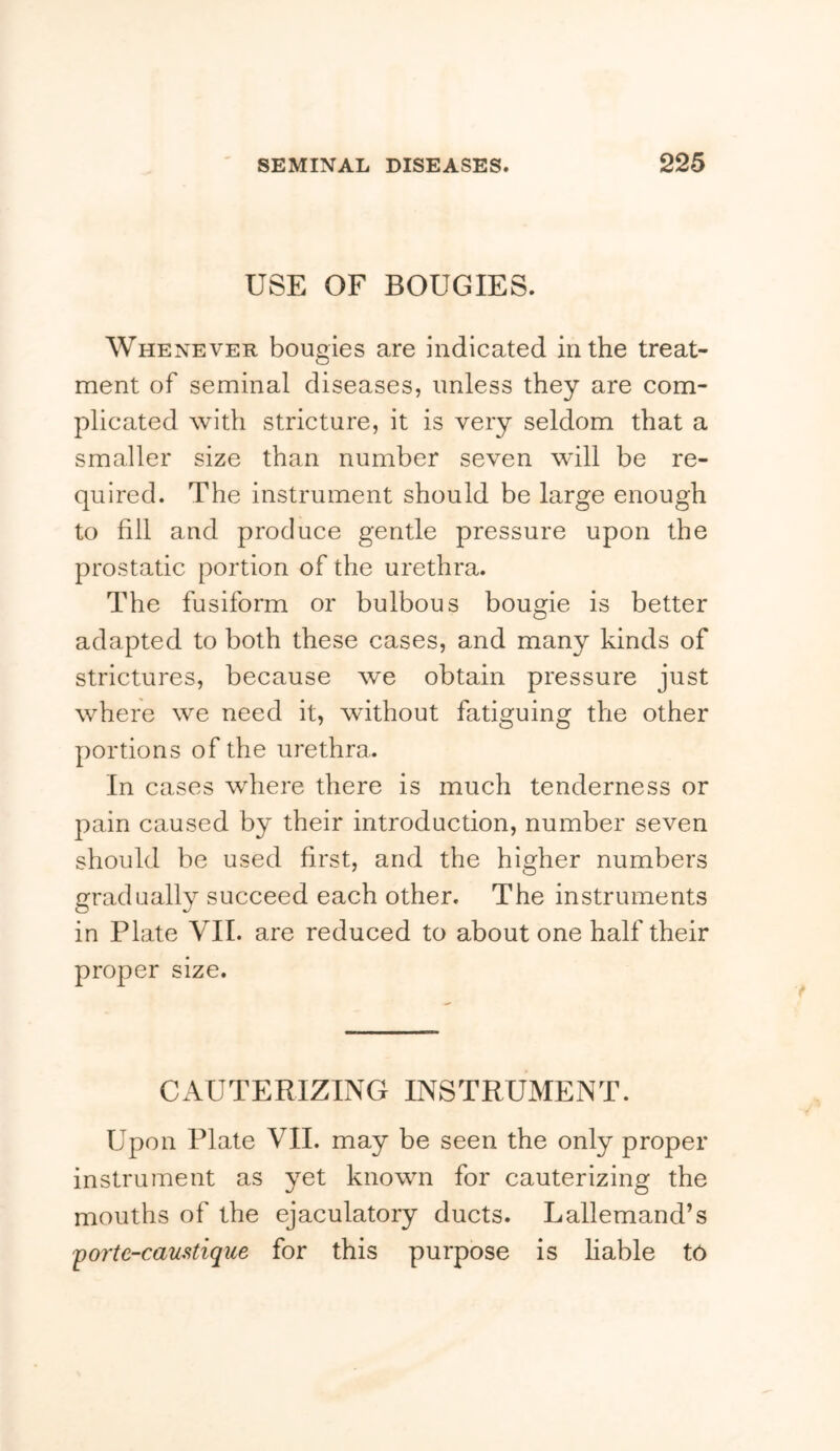 USE OF BOUGIES. Whenever bougies are indicated in the treat- ment of seminal diseases, unless they are com- plicated with stricture, it is very seldom that a smaller size than number seven will be re- quired. The instrument should be large enough to fill and produce gentle pressure upon the prostatic portion of the urethra. The fusiform or bulbous bougie is better adapted to both these cases, and many kinds of strictures, because we obtain pressure just where we need it, without fatiguing the other portions of the urethra. In cases where there is much tenderness or pain caused by their introduction, number seven should be used first, and the higher numbers gradually succeed each other. The instruments in Plate VII. are reduced to about one half their proper size. CAUTERIZING INSTRUMENT. Upon Plate VII. may be seen the only proper instrument as yet known for cauterizing the mouths of the ejaculatory ducts. Lallemand’s ^orte-cauMique for this purpose is liable to