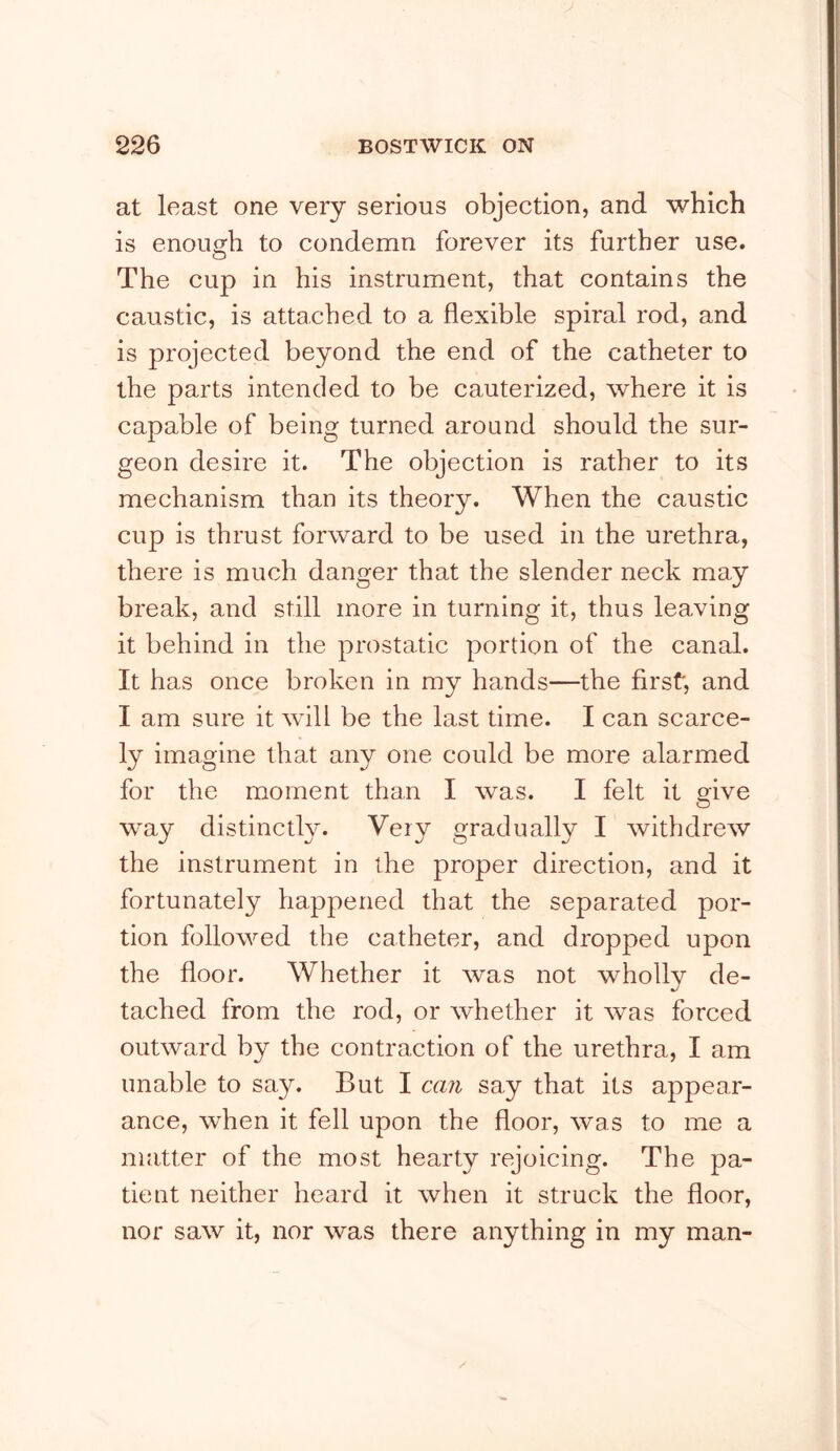 at least one very serious objection, and which is enough to condemn forever its further use. The cup in his instrument, that contains the caustic, is attached to a flexible spiral rod, and is projected beyond the end of the catheter to the parts intended to be cauterized, where it is capable of being turned around should the sur- geon desire it. The objection is rather to its mechanism than its theory. When the caustic cup is thrust forward to be used in the urethra, there is much danger that the slender neck may break, and still more in turning it, thus leaving it behind in the prostatic portion of the canal. It has once broken in my hands—the first, and I am sure it will be the last time. I can scarce- ly imagine that any one could be more alarmed for the moment than I was. I felt it o'ive O way distinct!}^. Very gradually I withdrew the instrument in the proper direction, and it fortunately happened that the separated por- tion followed the catheter, and dropped upon the floor. Whether it was not wholly de- tached from the rod, or whether it was forced outward by the contraction of the urethra, I am unable to say. But I can say that its appear- ance, when it fell upon the floor, was to me a matter of the most hearty rejoicing. The pa- tient neither heard it when it struck the floor, nor saw it, nor was there anything in my man-