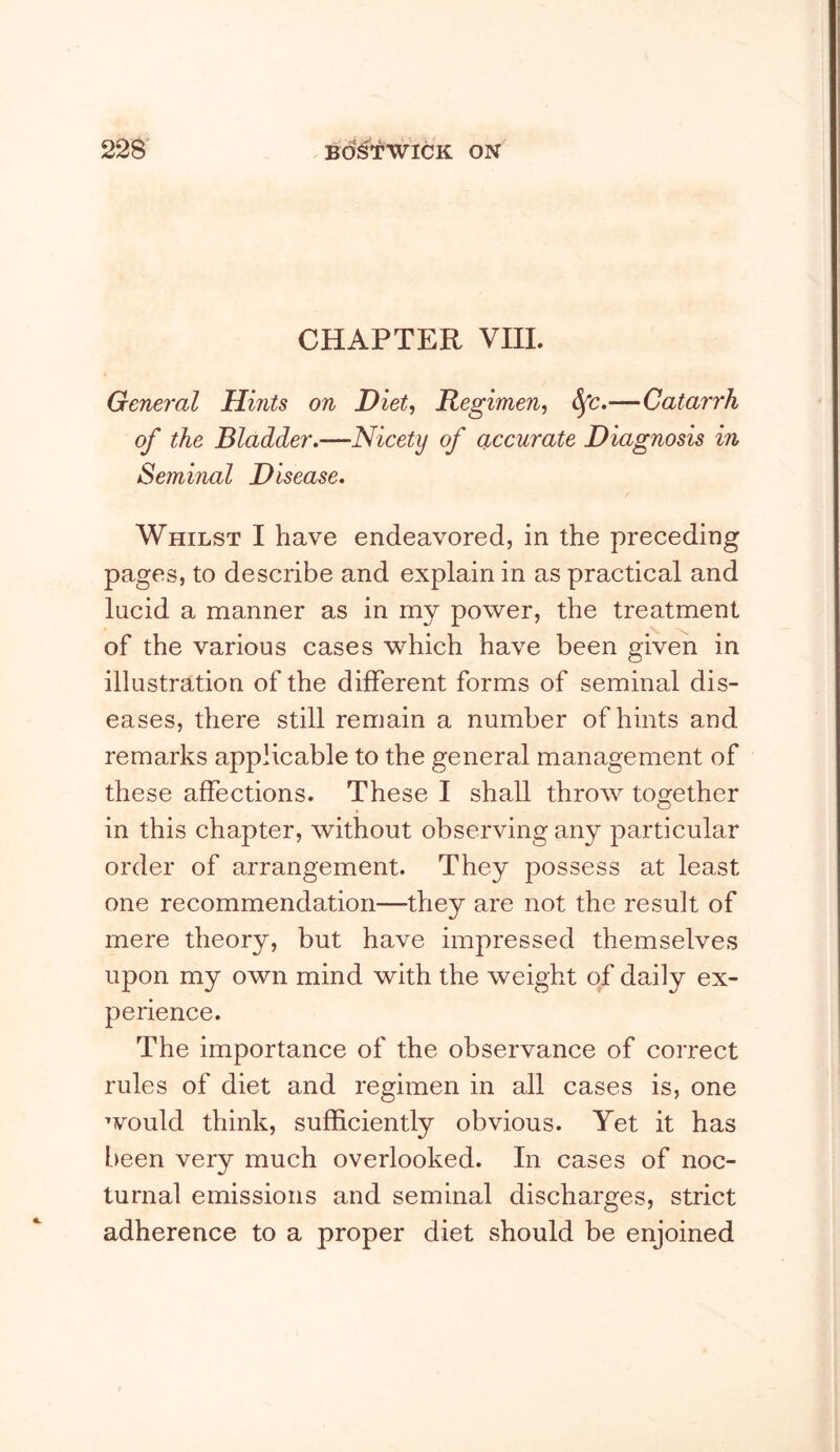 CHAPTER VIII. General Hints on Diet, Regimen, —Catarrh of the Bladder.—Nicety of accurate Diagnosis in Seminal Disease. Whilst I have endeavored, in the preceding pages, to describe and explain in as practical and lucid a manner as in my power, the treatment of the various cases which have been given in illustration of the different forms of seminal dis- eases, there still remain a number of hints and remarks applicable to the general management of these affections. These I shall throw tog^ether in this chapter, without observing any particular order of arrangement. They possess at least one recommendation—they are not the result of mere theory, but have impressed themselves upon my own mind with the weight of daily ex- perience. The importance of the observance of correct rules of diet and regimen in all cases is, one would think, sufficiently obvious. Yet it has L)een very much overlooked. In cases of noc- turnal emissions and seminal discharges, strict adherence to a proper diet should be enjoined