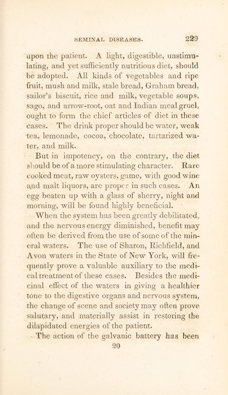 upon the patient. A light, digestible, unstimu- lating, and yet sufficiently nutritious diet, should be adopted. All kinds of vegetables and ripe fruit, mush and miffi, stale bread, Graham bread, sailor’s biscuit, rice and milk, vegetable soups, sago, and arrow-root, oat and Indian meal gruel, ought to form the chief articles of diet in these cases. The drink proper should be water, weak tea, lemonade, cocoa, chocolate, tartarized wa- ter, and milk. But in impotency, on the contrary, the diet sjiould be of a more stimulating character. Rare cooked meat, raw oysters, game, with good wine and malt liquors, are proper in such cases. An egg beaten up with a glass of sherry, night and morning, will be found highly beneficial. When the system has been greatly debilitated, and the nervous energy diminished, benefit may often be derived from the use of some of the min- eral waters. The use of Sharon, Richfield, and Avon waters in the State of New York, will fre- quently prove a valuable auxiliary to the medi- cal treatment of these cases. Besides the medi- cinal effect of the waters in giving a healthier tone to the digestive organs and nervous system, the change of scene and society may often prove salutary, and materially assist in restoring the dilapidated energies of the patient. - The action of the galvanic battery has been 20