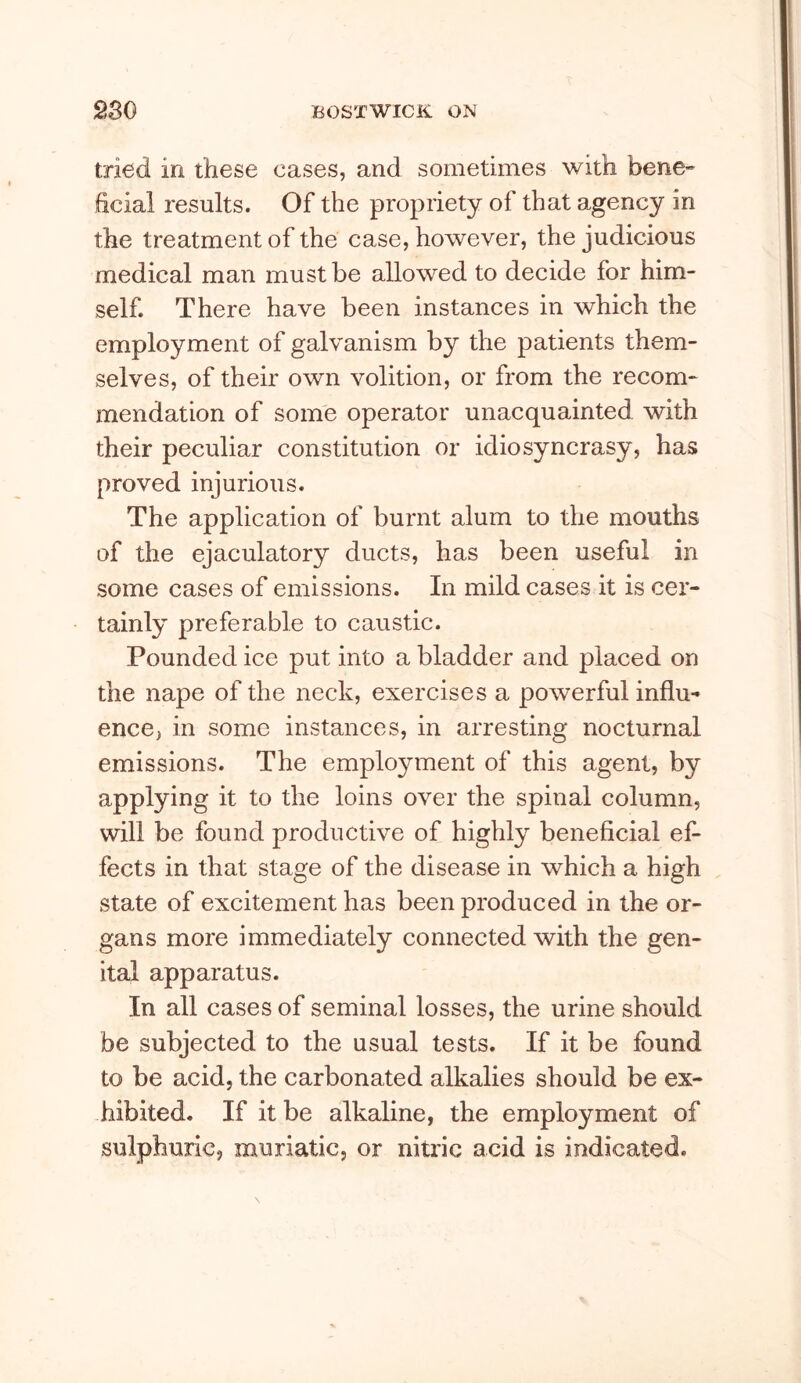 tried in these cases, and sometimes with bene- ficial results. Of the propriety of that agency in the treatment of the case, however, the judicious medical man must be allowed to decide for him- self. There have been instances in which the employment of galvanism by the patients them- selves, of their own volition, or from the recom- mendation of some operator unacquainted with their peculiar constitution or idiosyncrasy, has proved injurious. The application of burnt alum to the mouths of the ejaculatory ducts, has been useful in some cases of emissions. In mild cases it is cer- tainly preferable to caustic. Pounded ice put into a bladder and placed on the nape of the neck, exercises a powerful influ- ence, in some instances, in arresting nocturnal emissions. The employment of this agent, by applying it to the loins over the spinal column, will be found productive of highly beneficial ef- fects in that stage of the disease in which a high state of excitement has been produced in the or- gans more immediately connected with the gen- ital apparatus. In all cases of seminal losses, the urine should be subjected to the usual tests. If it be found to be acid, the carbonated alkalies should be ex- hibited. If it be alkaline, the employment of sulphuric, muriatic, or nitric acid is indicated.