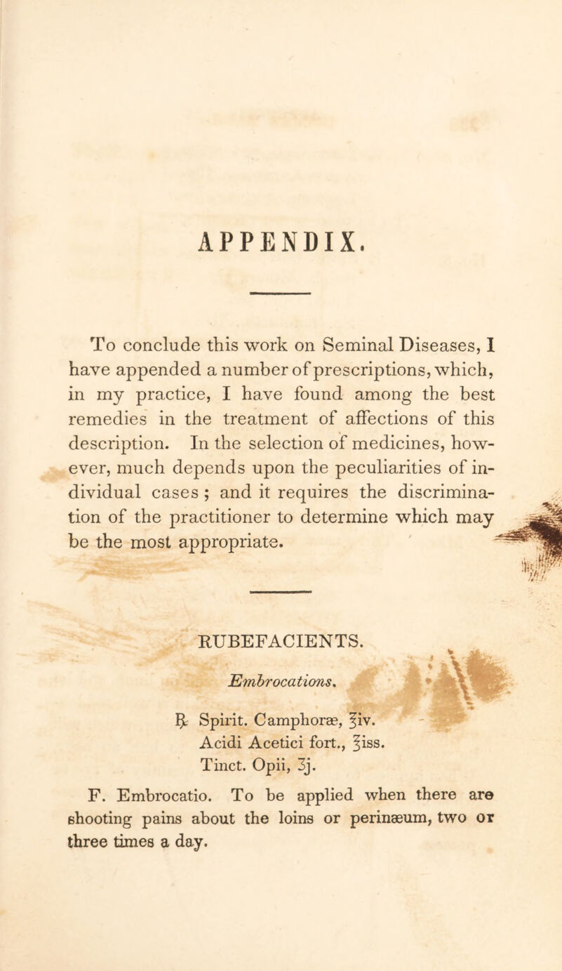 APPENDIX. To conclude this work on Seminal Diseases, I have appended a number of prescriptions, which, in my practice, I have found among the best remedies in the treatment of affections of this description. In the selection of medicines, how- ever, much depends upon the peculiarities of in- dividual cases ; and it requires the discrimina- tion of the practitioner to determine which may be the most appropriate. RUBEFACIENTS. $ % Embrocations, • 5; Spirit. C amphorae, fiv. Acidi Acetici fort., ^iss. Tinct. Opii, 3j. F. Embrocatio. To he applied when there are ehooting pains about the loins or perinaeum, two or three times a day.