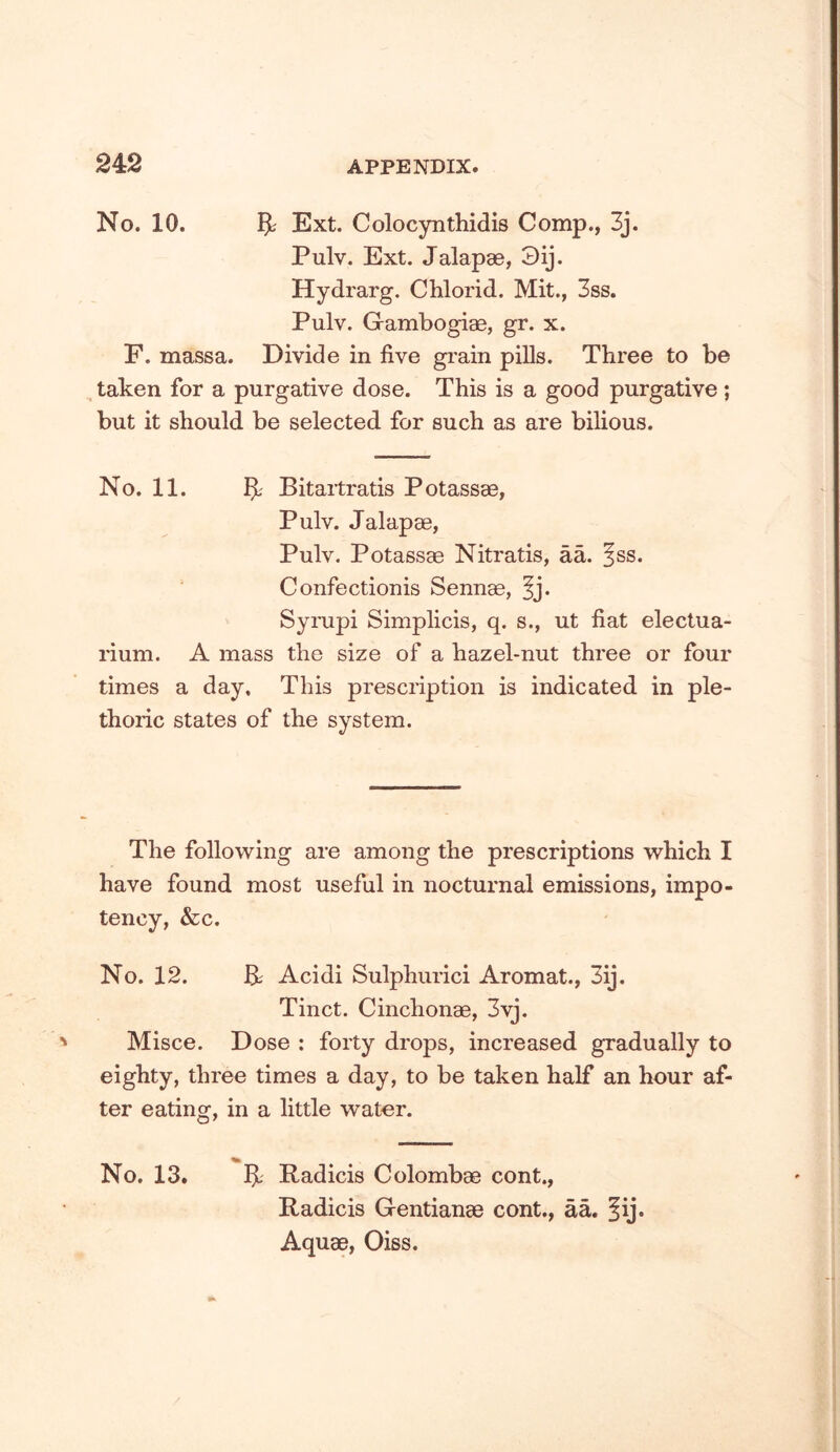 No. 10. Ext. Colocynthidis Comp., 3j. Pulv. Ext. Jalapae, 3ij. Hydrarg. CWorid. Mit., 3ss. Pulv. Gambogiae, gr. x. F. massa. Divide in five grain pills. Three to be taken for a purgative dose. This is a good purgative; but it should be selected for such as are bilious. No. 11. Bitaitratis Potassae, Pulv. Jalapae, Pulv. Potassae Nitratis, aL ^ss. Confectionis Sennae, §j. Sympi Simplicis, q. s., ut fiat electua- rium. A mass the size of a hazel-nut three or four times a day. This prescription is indicated in ple- thoric states of the system. The follow^ing are among the prescriptions w^hich I have found most useful in nocturnal emissions, impo- tency, &c. No. 12. B; Acidi Sulphurici Aromat., 3ij. Tinct. Cinchonae, 3vj. Misce. Dose : forty drops, increased gradually to eighty, three times a day, to be taken half an hour af- ter eating, in a little w^ater. No. 13. BL Radicis Colombae cont., Radicis Gentianae cont., aa. |ij. Aquae, Oiss.