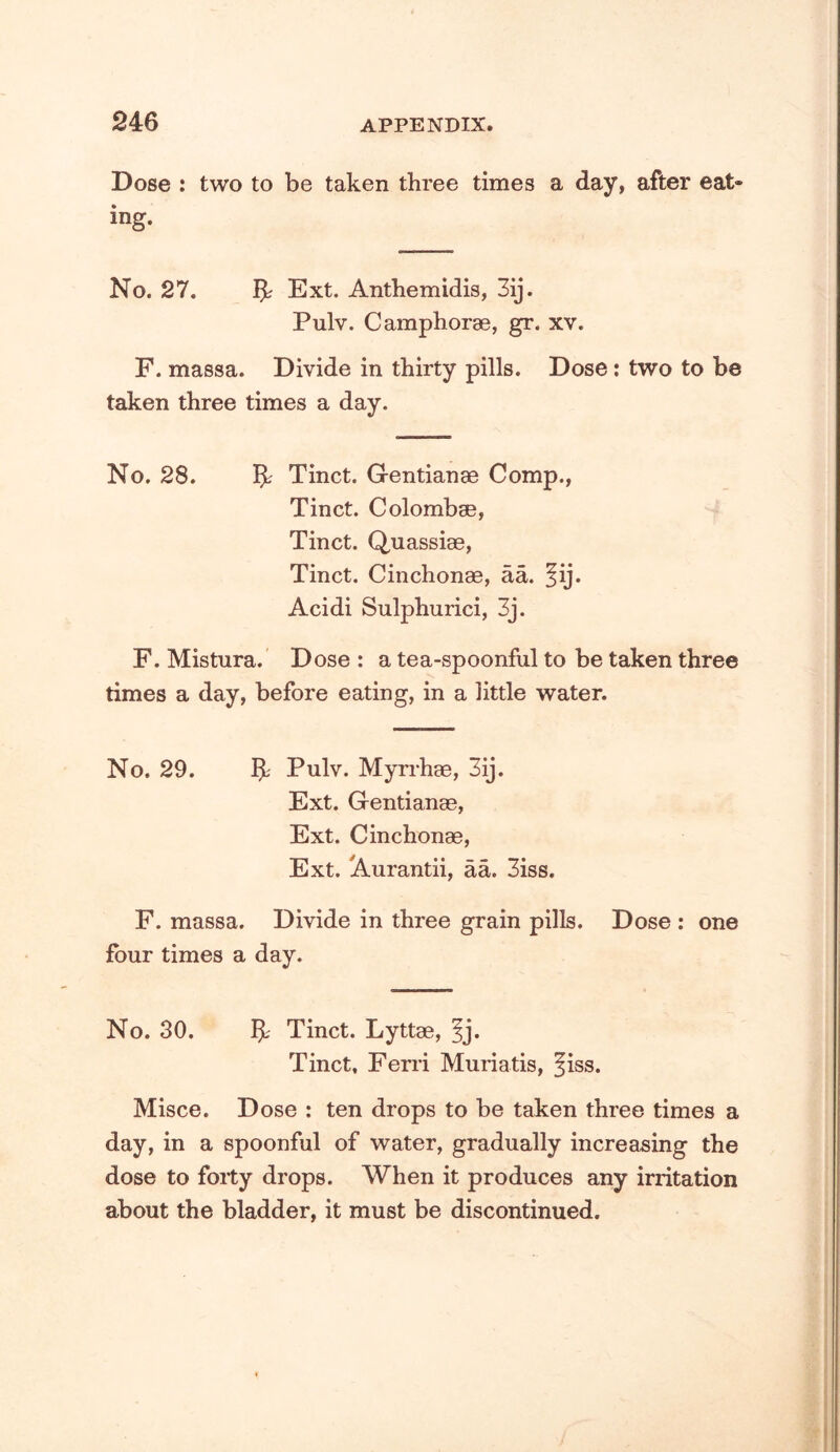 Dose : two to be taken three times a day, after eat- ing. No. 27. Ext. Anthemidis, 3ij. Pulv. C amphorae, gr. xv. F. massa. Divide in thirty pills. Dose: two to be taken three times a day. No. 28. ^ Tinct. Gentianae Comp., Tinct. Colombae, Tinct. Quassiae, Tinct. Cinchonae, aa. ^ij. Acidi Sulphurici, 3j. F. Mistura.’ Dose : a tea-spoonful to be taken three times a day, before eating, in a little water. No. 29. Pulv. Myrrhae, 3ij. Ext. Gentianae, Ext. Cinchonae, Ext. jiVurantii, aa. 3iss. F. massa. Divide in three grain pills. Dose : one four times a day. No. 30. Tinct. Lyttae, ?j. Tinct, Feni Muriatis, ^iss. Misce. Dose : ten drops to be taken three times a day, in a spoonful of water, gradually increasing the dose to forty drops. When it produces any irritation about the bladder, it must be discontinued.