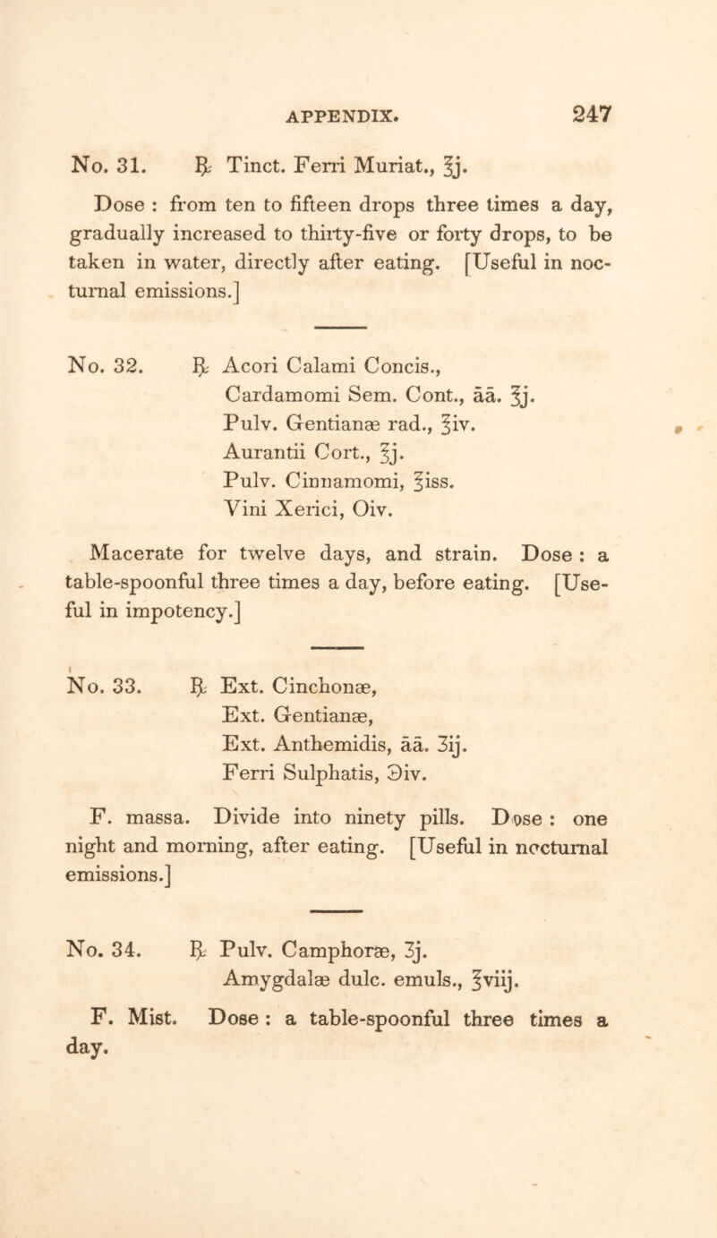 No. 31. 5-^ Tinct. Fern Muriat., §j. Dose : from ten to fifteen drops three times a day, gradually increased to thirty-five or forty drops, to be taken in water, directly after eating. [Useful in noc- , turaal emissions.] No. 32. Acori Calami Concis., Cardamomi Sem. Cont., aa. Pulv. Gentianae rad., ^iv. Aurantii Cort., ^j. Pulv. Cinnamomi, ^iss. Vini Xerici, Oiv. Macerate for twelve days, and strain. Dose : a table-spoonful three times a day, before eating. [Use- ful in impotency.] I No. 33. 5' Ext. Cinchonae, Ext. Gentianas, Ext. Antbemidis, aa. 3ij. Ferri Sulphatis, 3iv. F. mass a. Divide into ninety pills. Dose : one night and morning, after eating. [Useful in nocturnal emissions.] No. 34. 5L' Pulv. Camphorae, 3j. Amygdalae dulc. emuls., Iviij. F. Mist. Dose : a table-spoonful three times a day.