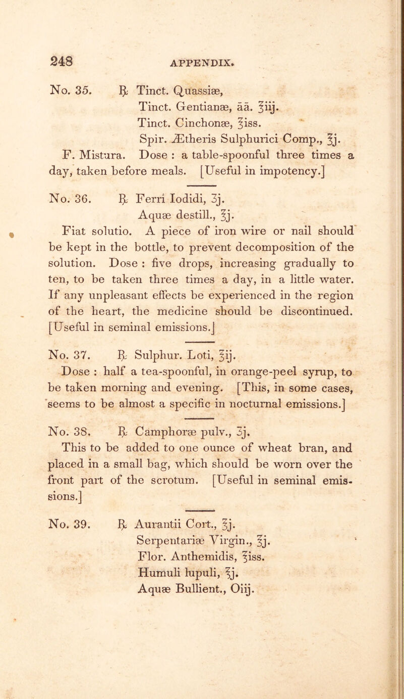 No. 35. ^ Tinct. Quassiae, Tinct. Gentianae, aa. ^iij. Tinct. Cinchonae, ^iss. Spir. ^theris Sulphurici Comp., ^j. F. Mistura. Dose ; a table-spoonful three times a day, taken before meals. [Useful in impotency.] No. 36. IjL' Ferri lodidi, 3j. Aquae destill., ^j. Fiat solutio. A piece of iron wire or nail should be kept in the bottle, to prevent decomposition of the solution. Dose : five drops, increasing gradually to ten, to be taken three times a day, in a little water. If any unpleasant effects be experienced in the region of the heart, the medicine should be discontinued. [Useful in seminal emissions.] No. 37. Sulphur. Loti, §ij. Dose : half a tea-spoonful, in orange-peel syrup, to be taken morning and evening. [This, in some cases, 'seems to be almost a specific in nocturnal emissions.] No. 38, Camphorae pulv., 3j. This to be added to one ounce of wheat bran, and placed in a small bag, which should be worn over the front part of the scrotum. [Useful in seminal emis- sions.] No. 39. Aurantii Cort., 5j- Sei’pentariae Virgin., fj. Flor. Anthemidis, fiss. Humuli lupuli, fj. Aquae Bullient., Oiij.