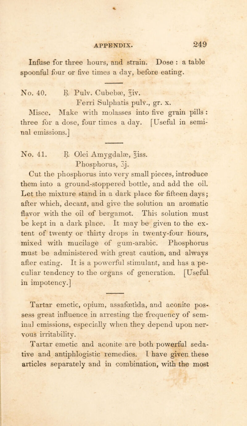 Infuse for three hours, and strain. Dose : a table spoonful four or five times a day, before eating. No. 40. 1^ Pulv. Cubebae, ^iv. Ferri Sulphatis pulv., gr. x. Misce. Make with molasses into five grain pills : three for a dose, four times a day. [Useful in semi- nal emissions.] No. 41. I]L Olei Amygdalae, §iss. Phosphorus, 5j. Cut the phosphorus into very small pieces, introduce them into a ground-stoppered bottle, and add the oil. Let the mixture stand in a dark place for fifteen days; after which, decant, and give the solution an aromatic flavor with the oil of bergamot. This solution must be kept in a dark place. It may be given to the ex- tent of twenty or thirty drops in twenty-four hours, mixed with mucilage of gum-arabic. Phosphorus must be administered with great caution, and always after eating. It is a powerful stimulant, and has a pe- culiar tendency to the oi'gans of generation. [Useful in impotency.] Tartar emetic, opium, assafoetida, and aconite pos- sess great influence in airesting the frequency of sem- inal emissions, especially when they depend upon ner- vous imtability. Tartar emetic and aconite are both powerful seda- tive and antiphlogistic remedies. I have given these articles separately and in combination, with the most