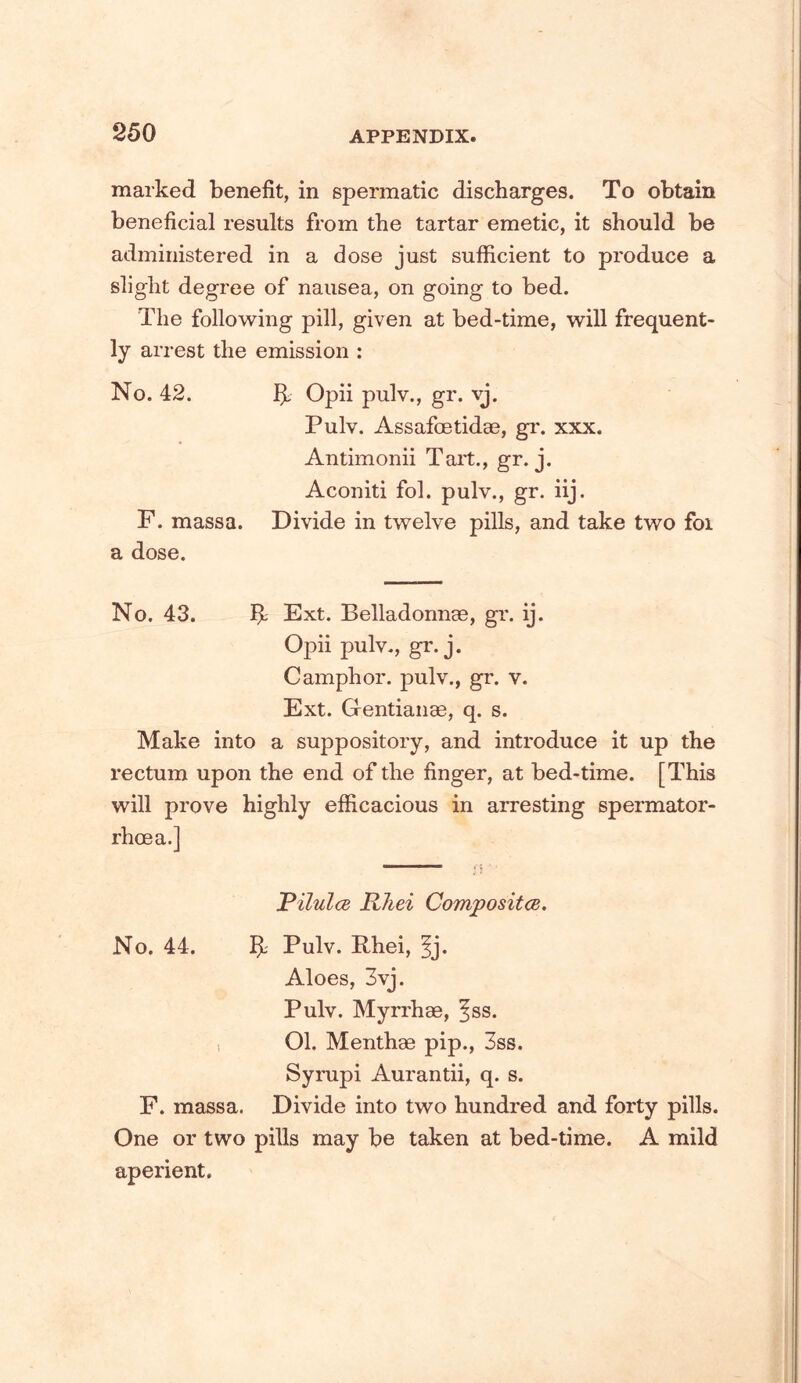 marked benefit, in spermatic discharges. To obtain beneficial results from the tartar emetic, it should be administered in a dose just sufficient to produce a slight degree of nausea, on going to bed. The following pill, given at bed-time, will frequent- ly arrest the emission : No. 42. bL Opii pulv., gr. vj. Pulv. Assafcetidae, gr. xxx. Antimonii Tart., gr. j. Aconiti fol. pulv., gr. iij. F. massa. Divide in twelve pills, and take two foi a dose. No. 43. b: Ext. Belladonnge, gr. ij. Opii pulv., gr. j. Camphor, pulv., gr. v. Ext. Oentianse, q. s. Make into a suppository, and introduce it up the rectum upon the end of the finger, at bed-time. [This will prove highly efficacious in arresting spermator- rhoea.] Vilul(B Rhei Compositce. No. 44. b Pulv. Rhei, fj. Aloes, 3vj. Pulv. Myrrhae, ^ss. , 01. Menthae pip., 3ss. Sympi Aurantii, q. s. F. massa. Divide into two hundred and forty pills. One or two pills may be taken at bed-time. A mild aperient.
