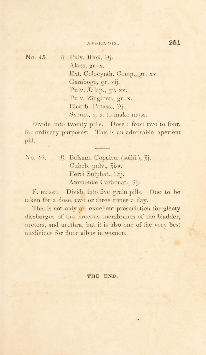No. 4»5. R Fuiv. Rhei, 3j. Aloes, gi'. X. l^lxt. Colocyiith. (lump., gr. xv. Gamboge, gr. vij. Piilv. Jalap., gr. xv. Pulv. Zingiber., gr. x. Bicarb. Potass., 3j. Syrup., q. s. to make mass. i)iviJc into twenty pills. Dose : from two to four, fo ordinary purposes: This is an admirable apeiient pill. No. if). R Balsam. Copaivce (solid.), 3]. Ciibeb. pulv., 5188. Ferri Sulpliat., Dij. Amnionim Carbonat., 3ij. P’’. massa. Divide into five grain pills. One to be taken for a dose, two or three times a, dav. This is not only an excellent prescription for gleety discharges of the mucous membranes of the bladder, uretei*s, and urethra., but it is also one of the very best medicines for fluor albus in women. THE END.