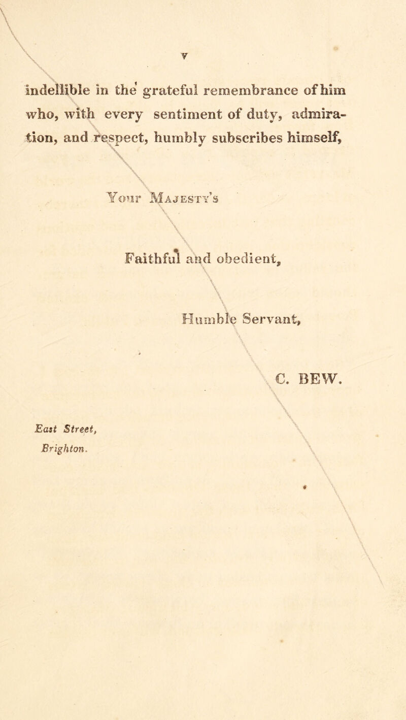 indellible in the grateful remembrance of Mm who, with every sentiment of duty, admira- tion, and respect, humbly subscribes himself. Yofir Majesty’s \ \ Faithful and obedient, \ \ Hiunble Servant, C. BEW. \ \ East Street,