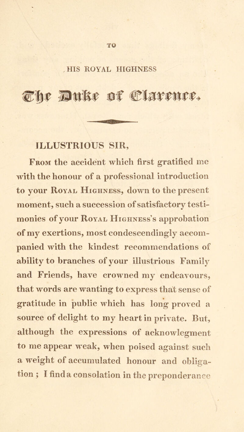 TO HIS ROYAL HIGHNESS ILLUSTRIOUS SIR, From the accident which first gratified me with the honour of a professional introduction to your Royal Highness, down to the present moment, such a succession of satisfactory testi- monies of your Royal Highness’s approbation of my exertions, most condescendingly accom- panied with the kindest recommendations of ability to branches of your illustrious Family and Friends, have crowned my endeavours, that words are wanting to express that sense of gratitude in public which has long proved a source of delight to my heart in private. But, although the expressions of acknowlegment to me appear weak, when poised against such a weight of accumulated honour and obliga- tion ; I find a consolation in the preponderance