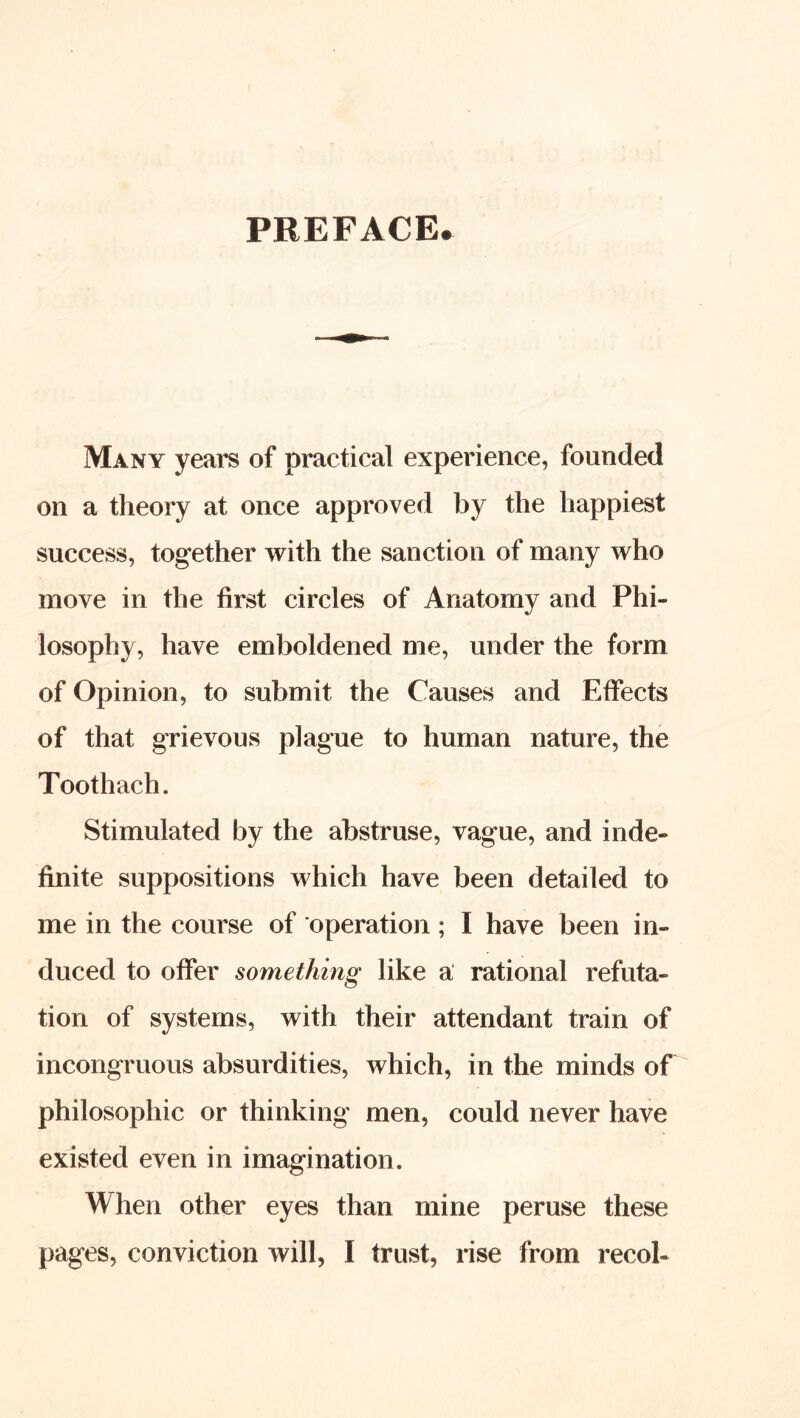 PREFACE* Many years of practical experience, founded on a theory at once approved by the happiest success, together with the sanction of many who move in the first circles of Anatomy and Phi- losophy, have emboldened me, under the form of Opinion, to submit the Causes and Effects of that grievous plague to human nature, the Toothach. Stimulated by the abstruse, vague, and inde- finite suppositions which have been detailed to me in the course of operation; I have been in- duced to offer something like a rational refuta- tion of systems, with their attendant train of incongruous absurdities, which, in the minds of philosophic or thinking men, could never have existed even in imagination. When other eyes than mine peruse these pages, conviction will, I trust, rise from recol-