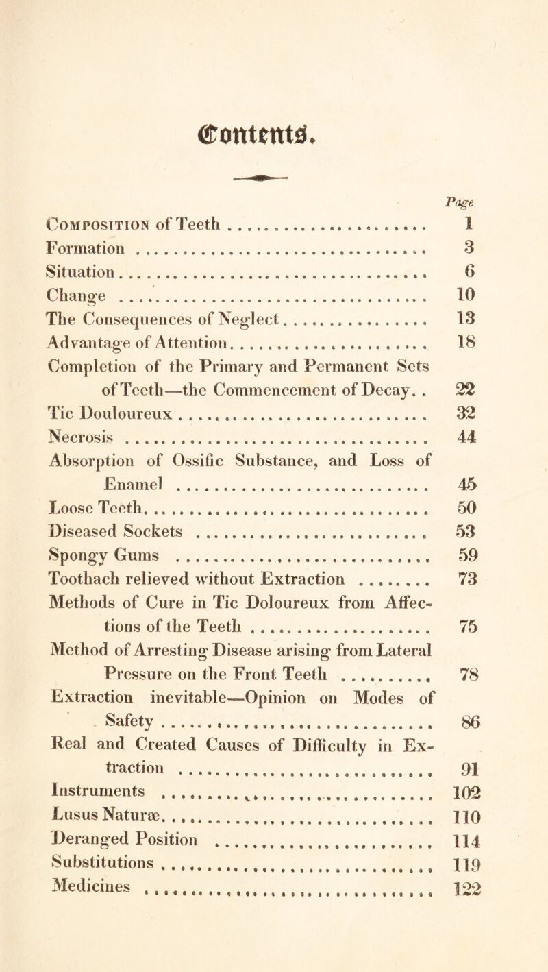 (arontent^* Page Composition of Teeth * 1 Formation 3 Situation 6 Change 10 The Consequences of Neglect 13 Advantage of Attention 18 Completion of the Primary and Permanent Sets of Teeth—the Commencement of Decay. . 22 Tic Douloureux 32 Necrosis 44 Absorption of Ossific Substance, and Loss of Enamel 45 Loose Teeth 50 Diseased Sockets 53 Spongy Gums 59 Toothach relieved without Extraction 73 Methods of Cure in Tic Doloureux from Affec- tions of the Teeth 75 Method of Arresting Disease arising from Lateral Pressure on the Front Teeth 78 Extraction inevitable—Opinion on Modes of . Safety SO Real and Created Causes of Difficulty in Ex- traction 91 Instruments 102 Lusus Naturae 110 Deranged Position 114 Substitutions ^, 119 Medicines 122