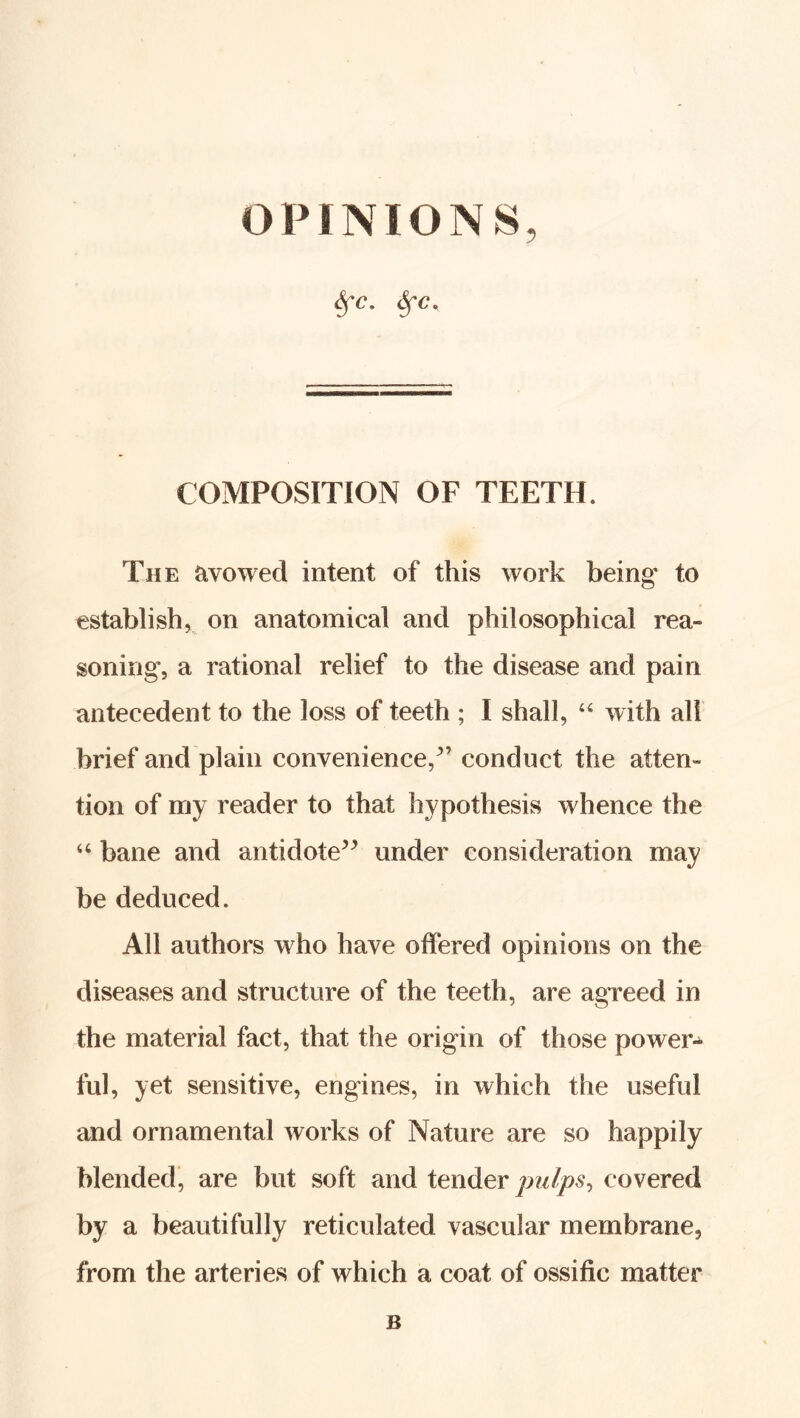 OPINIONS, ^c. COMPOSITION OF TEETH. The avowed intent of this work being to establish, on anatomical and philosophical rea- soning, a rational relief to the disease and pain antecedent to the loss of teeth ; I shall, “ with all brief and plain convenience,^’ conduct the atten- tion of my reader to that hypothesis whence the “ bane and antidote’^ under consideration may be deduced. All authors who have offered opinions on the diseases and structure of the teeth, are agreed in the material fact, that the origin of those power- ful, yet sensitive, engines, in which the useful and ornamental works of Nature are so happily blended, are but soft and tender jmlps^ covered by a beautifully reticulated vascular membrane, from the arteries of which a coat of ossific matter B