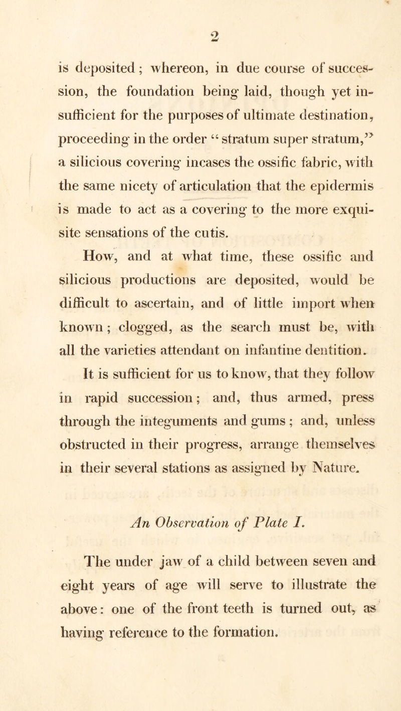sion, the foundation being laid, though yet in- sufficient for the purposes of ultimate destination, proceeding in the order “ stratum super stratum,^^ a silicious covering incases the ossific fabric, with the same nicety of articulation that the epidermis is made to act as a covering to the more exqui- site sensations of the cutis. How, and at what time, these ossific and silicious productions are deposited, would be difficult to ascertain, and of little import when known; clogged, as the search must be, with all the varieties attendant on infantine dentition. It is sufficient for us to know, that they follow in rapid succession; and, thus armed, press through the integuments and gums ; and, unless obstructed in their progress, arrange themselves in their several stations as assigned by Nature. An Observation of Plate /. The under jaw of a child between seven and eight years of age will serve to illustrate the above: one of the front teeth is turned out, as having reference to the formation.