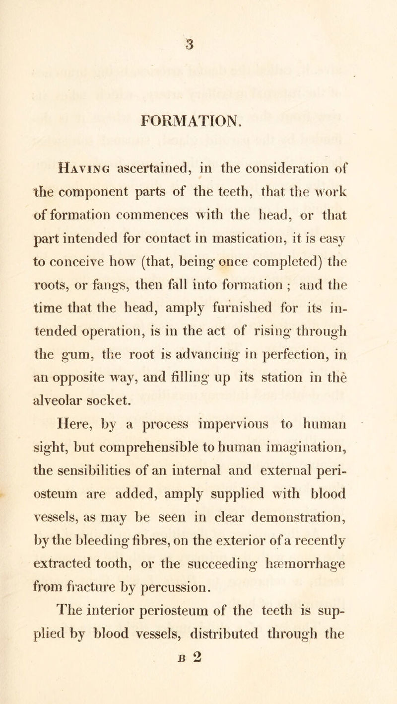 FORMATION, Having ascertained, in the consideration of the component parts of the teeth, that the work of formation commences with the head, or that part intended for contact in mastication, it is easy to conceive how (that, being once completed) the roots, or fangs, then fall into formation ; and the time that the head, amply furnished for its in- tended operation, is in the act of rising through the gum, the root is advancing in perfection, in an opposite way, and tilling up its station in the alveolar socket. Here, by a process impervious to human sight, but comprehensible to human imagination, the sensibilities of an internal and external peri- osteum are added, amply supplied with blood vessels, as may be seen in clear demonstration, by the bleeding fibres, on the exterior of a recently extracted tooth, or the succeeding haemorrhage from fi-acture by percussion. The interior periosteum of the teeth is sup- plied by blood vessels, distributed through the B 2