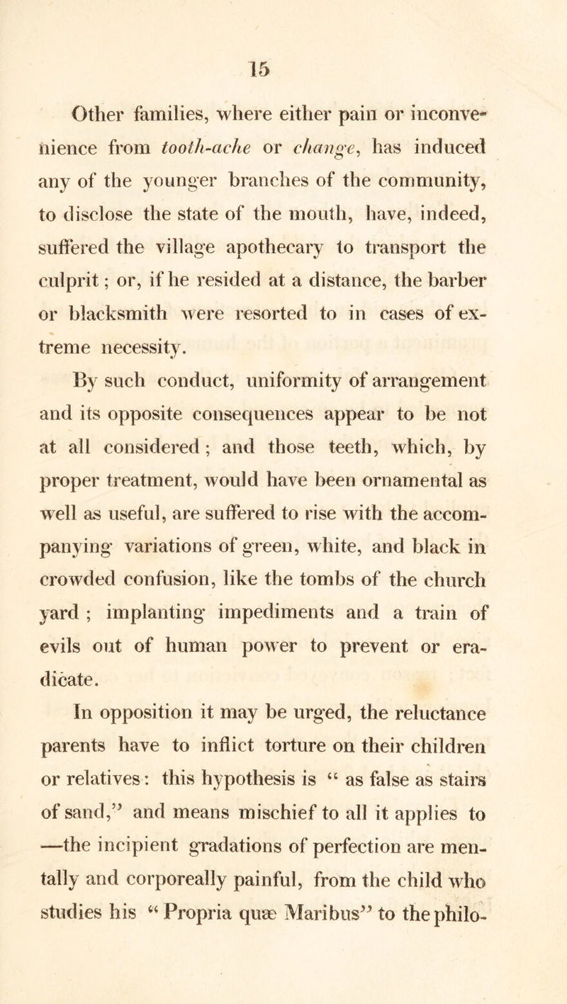 Other families, where either pain or inconve- nience from tooth~ache or change^ has induced any of the younger branches of the community, to disclose the state of the mouth, have, indeed, suffered the village apothecary to transport the culprit; or, if he resided at a distance, the barber or blacksmith were resorted to in cases of ex- treme necessity. By such conduct, uniformity of arrangement and its opposite consequences appear to be not at all considered; and those teeth, which, by proper treatment, would have been ornamental as well as useful, are suffered to rise with the accom- panying variations of green, white, and black in crowded confusion, like the tombs of the church yard ; implanting impediments and a train of evils out of human power to prevent or era- dicate. In opposition it may be urged, the reluctance parents have to inflict torture on their children or relatives: this hypothesis is “ as false as stairs of sand,’^ and means mischief to all it applies to —the incipient gradations of perfection are men- tally and corporeally painful, from the child who studies his Propria quae Maribus^^ to thephilo-