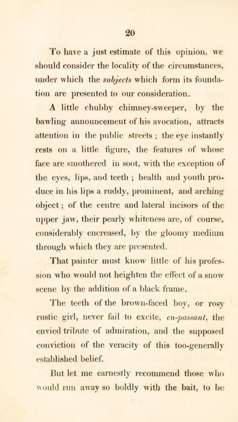 To have a just estimate of this opinion, we should consider the locality of the circumstances, under which the subjects which form its founda- tion are presented to our consideration. A little chubby chimney-sweeper, by the bawling announcement of his avocation, attracts attention in the public streets ; the eye instantly rests on a little figure, the features of whose face are smothered in soot, with the exception of the eyes, lips, and teeth ; health and youth pro- duce in his lips a ruddy, prominent, and arching object; of the centre and lateral incisors of the upper jaw, their pearly whiteness are, of course, considerably encreased, by the gloomy medium through which they are presented. That painter must know little of his profes- sion who would not heighten the elfect of a snow scene by the addition of a black frame. The teeth of the brown-faced boy, or rosy rustic girl, never fail to excite, en-passant, the envied tribute of admiration, and the supposed conviction of the veracity of this too-generally established belief. But let me earnestly recommend those wlio would run away so boldly with the bait, to be