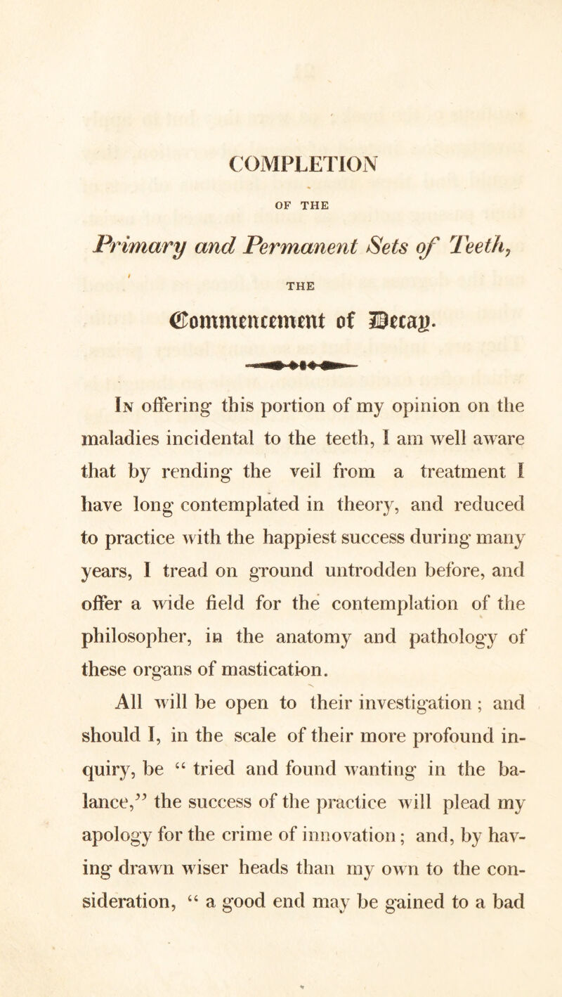 COMPLETION OF THE Primary and Permanent Sets of Teethj THE Commencement of Hecag. In offering this portion of my opinion on the maladies incidental to the teeth, I am well aware that by rending the veil from a treatment I have long contemplated in theory, and reduced to practice with the happiest success during many years, I tread on ground untrodden before, and offer a wide field for the contemplation of the philosopher, in the anatomy and pathology of these organs of mastication. All will be open to their investigation ; and should I, in the scale of their more profound in- quiry, be tried and found wanting in the ba- lance,the success of the practice will plead my apology for the crime of innovation; and, by hav- ing drawn wiser heads than my own to the con- sideration, “ a good end may be gained to a bad