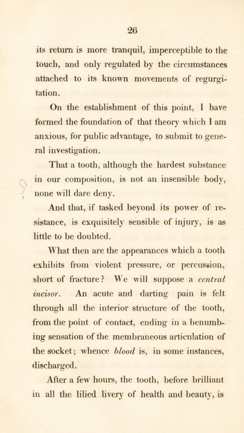 its return is more tranquil, imperceptible to the touch, and only regulated by the circumstances attached to its known movements of regurgi- tation. On the establishment of this point, I have formed the foundation of that theory which I am anxious, for public advantage, to submit to gene- ral investigation. That a tooth, although the hardest substance in our composition, is not an insensible body, ^ none will dare deny. And that, if tasked beyond its power of re- sistance, is exquisitely sensible of injury, is as little to be doubted. What then are the appearances which a tooth exhibits from violent pressure, or percussion, short of fracture ? We will suppose a central incisor. An acute and darting pain is felt through all the interior structure of the tooth, from the point of contact, ending in a benumb- ing sensation of the membraneous articulation of the socket; whence hlood is, in some instances, discharged. After a few hours, the tooth, before brilliant in all the lilied livery of health and beauty, is