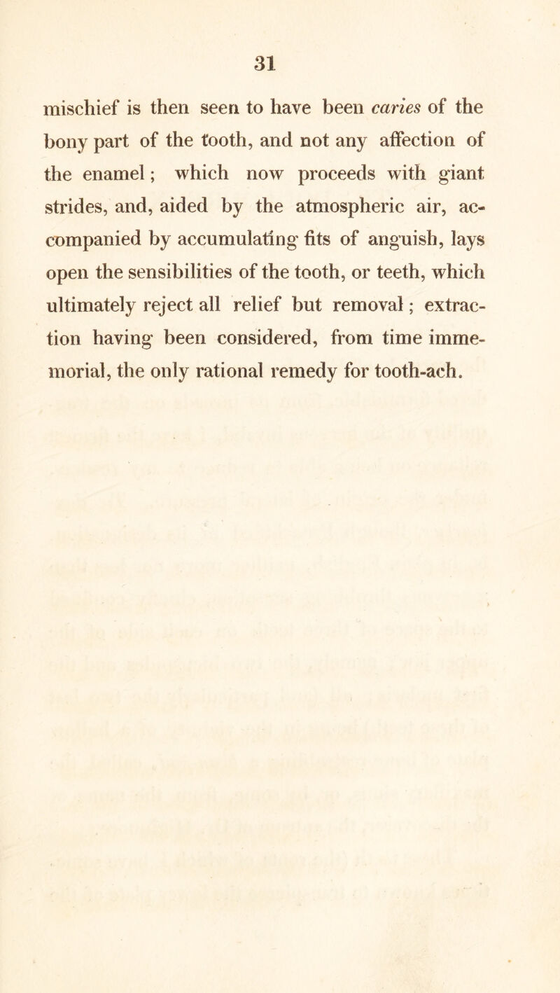 mischief is then seen to have been caries of the bony part of the tooth, and not any affection of the enamel; which now proceeds with giant strides, and, aided by the atmospheric air, ac- companied by accumulating fits of anguish, lays open the sensibilities of the tooth, or teeth, which ultimately reject all relief but removal; extrac- tion having been considered, from time imme- morial, the only rational remedy for tooth-ach.