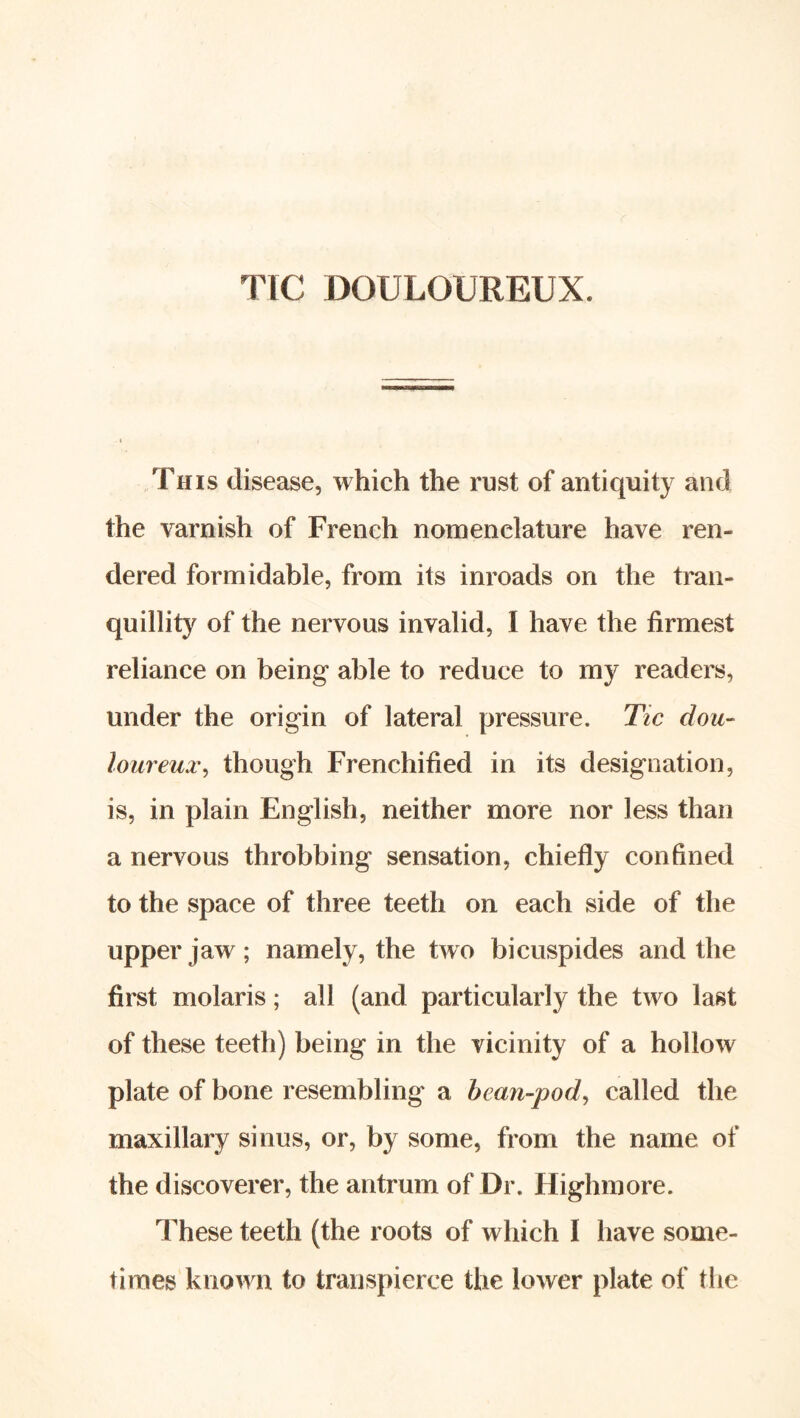 TIC DOULOUREUX. This disease, which the rust of antiquity and the varnish of French nomenclature have ren- dered formidable, from its inroads on the tran- quillity of the nervous invalid, I have the firmest reliance on being able to reduce to my readers, under the origin of lateral pressure. Tic dou- loureux^ though Frenchified in its designation, is, in plain English, neither more nor less than a nervous throbbing sensation, chiefly confined to the space of three teeth on each side of the upper jaw ; namely, the two bicuspides and the first molaris; all (and particularly the two last of these teeth) being in the vicinity of a hollow plate of bone resembling a hean-pod^ called the maxillary sinus, or, by some, from the name of the discoverer, the antrum of Dr. Highmore. These teeth (the roots of which I have some- times known to transpierce the lower plate of tlie