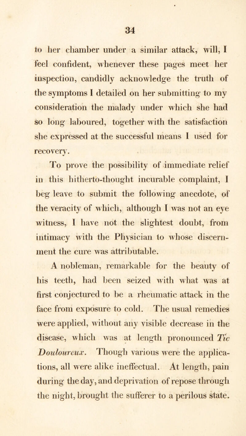 to her chamber under a similar attack, will, I feel confident, whenever these pages meet her inspection, candidly acknowledge the truth of the symptoms I detailed on her submitting to my consideration the malady under which she had so long laboured, together with the satisfaction she expressed at the successful means 1 used for recovery. To prove the possibility of immediate relief in this hitherto-thought incurable complaint, I beg leave to submit the following anecdote, of the veracity of which, although I was not an eye witness, I have not the slightest doubt, from intimacy with the Physician to whose discern- ment the cure was attributable. A nobleman, remarkable for the beauty of his teeth, had been seized with what was at first conjectured to be a rheumatic attack in the face from exposure to cold. The usual remedies were applied, without any visible decrease in the disease, which was at length pronounced Tic Douloureux. Though various were the applica- tions, all were alike ineffectual. At length, pain during the day, and deprivation of repose through the night, brought the sufferer to a perilous state.