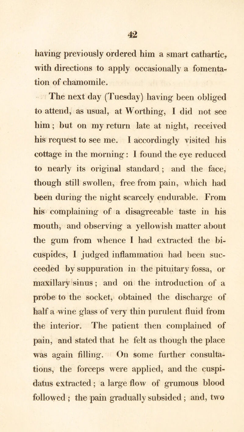 having previously ordered him a smart cathartic, with directions to apply occasionally a fomenta- tion of chamomile. The next day (Tuesday) having been obliged to attend, as usual, at Worthing, I did not see him; but on my return late at night, received his request to see me. I accordingly visited his cottage in the morning: I found the eye reduced to nearly its original standard; and the face, though still swollen, free from pain, which had been during the night scarcely endurable. From his complaining of a disagreeable taste in his mouth, and observing a yellowish matter about the gum from whence I had extracted the bi- cuspides, I judged inflammation had been suc- ceeded by suppuration in the pituitary fossa, or maxillary sinus; and on the introduction of a probe to the socket, obtained the discharge of half a wine glass of very thin purulent fluid from the interior. The patient then complained of pain, and stated that he felt as though the place was again filling. On some further consulta- tions, the forceps were applied, and the cuspi- datus extracted; a large flow of grumous blood followed ; the pain gradually subsided ; and, two