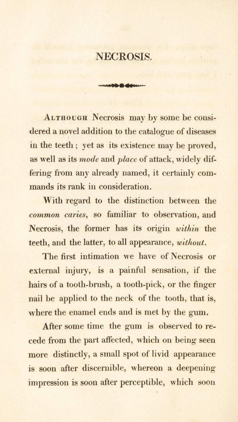 NECROSIS. Although Necrosis may by some be consi- dered a novel addition to the catalogue of diseases in the teeth ; yet as its existence may be proved, as well as its mode and place of attack, widely dif- fering from any already named, it certainly com- mands its rank in consideration. With regard to the distinction between the common caries^ so familiar to observation, and Necrosis, the former has its origin within the teeth, and the latter, to all appearance, without. The first intimation we have of Necrosis or external injury, is a painful sensation, if the hairs of a tooth-brush, a tooth-pick, or the finger nail be applied to the neck of the tooth, that is, where the enamel ends and is met by the gum. After some time the gum is observed to re- cede from the part affected, which on being seen more distinctiy, a small spot of livid appearance is soon after discernible, whereon a deepening impression is soon after perceptible, which soon