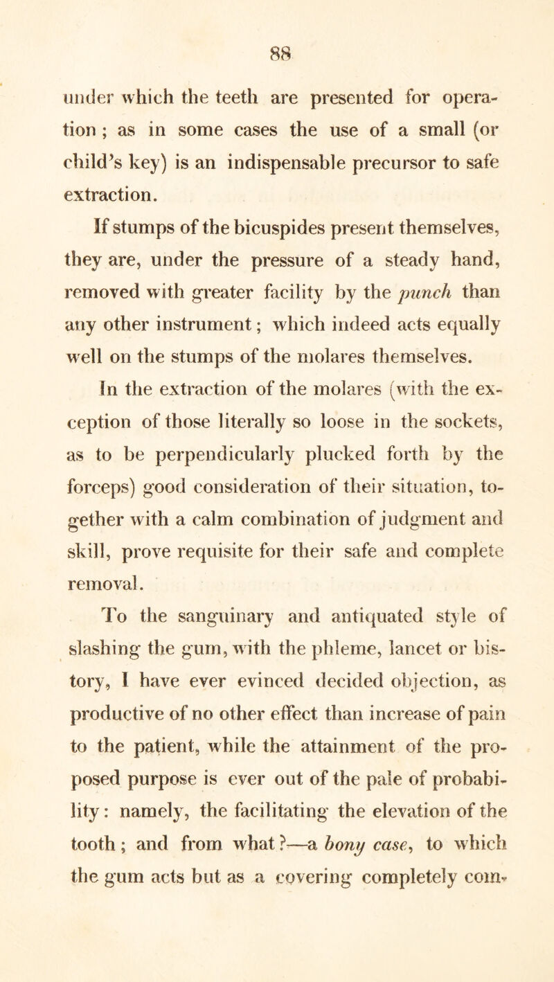 under which the teeth are presented for opera- tion ; as in some cases the use of a small (or child^s key) is an indispensable precursor to safe extraction. If stumps of the bicuspides present themselves, they are, under the pressure of a steady hand, removed with greater facility by the punch than any other instrument; which indeed acts equally well on the stumps of the mol ares themselves. In the extraction of the molares (with the ex- ception of those literally so loose in the sockets, as to be perpendicularly plucked forth by the forceps) good consideration of their situation, to- gether with a calm combination of judgment and skill, prove requisite for their safe and complete removal. To the sanguinary and antiquated style of slashing the gum, w ith the phleme, lancet or his- tory, I have ever evinced decided objection, as productive of no other etFect than increase of pain to the patient, while the attainment of the pro- posed purpose is ever out of the pale of probabi- lity : namely, the facilitating the elevation of the tooth ; and from what —a hony case^ to which the gum acts but as a covering completely coim