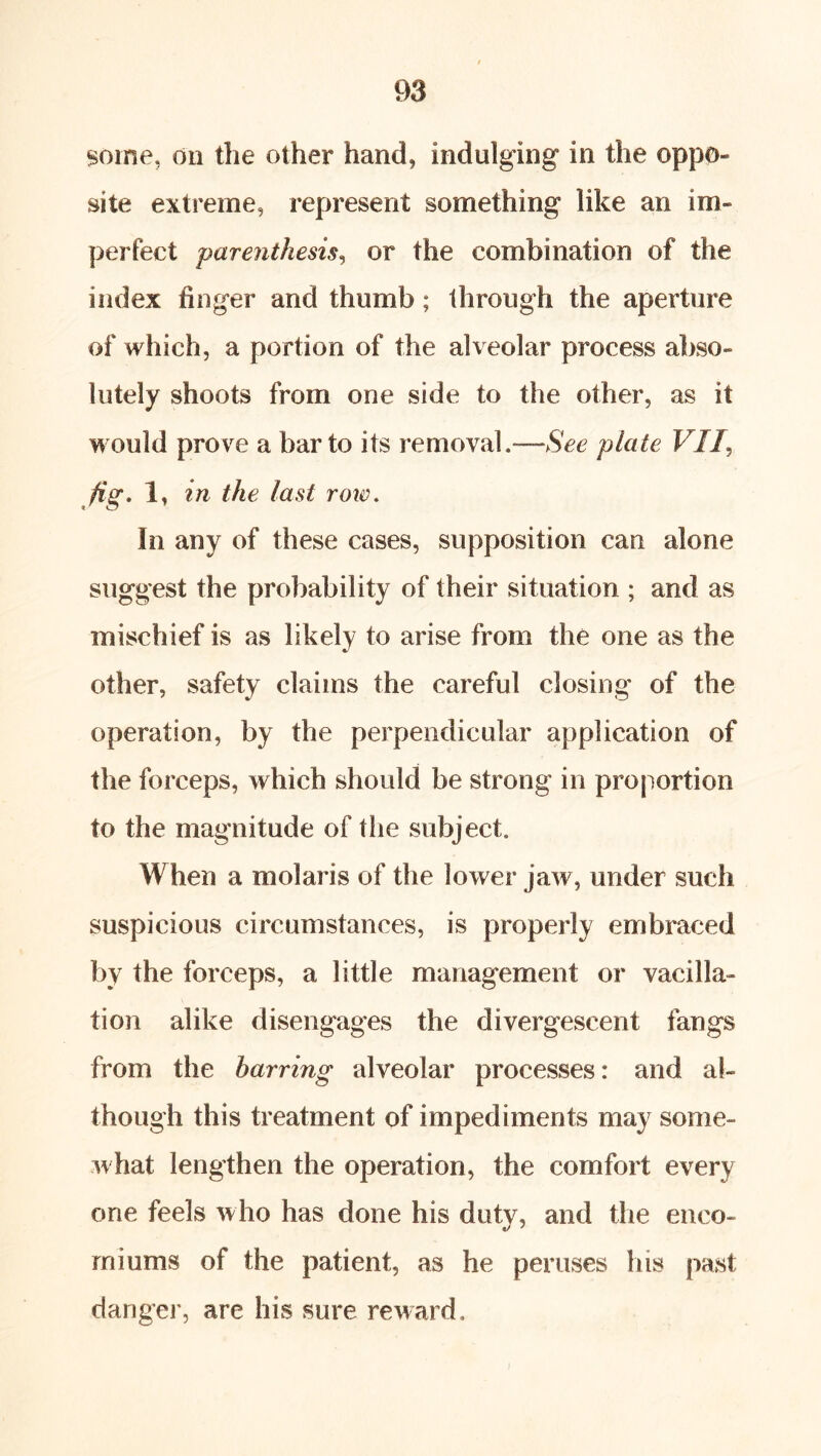 $oine, dll the other hand, indulging in the oppo- site extreme, represent something like an im- perfect parenthesis^ or the combination of the index finger and thumb; through the aperture of which, a portion of the alveolar process abso- lutely shoots from one side to the other, as it would prove a bar to its removal.—SW plate VI fig, 1, in the last roi€. In any of these cases, supposition can alone suggest the probability of their situation ; and as mischief is as likely to arise from the one as the other, safety claims the careful closing of the operation, by the perpendicular application of the forceps, which should be strong in proj^ortion to the magnitude of the subject. When a molaris of the lower jaw, under such suspicious circumstances, is properly embraced by the forceps, a little management or vacilla- tion alike disengages the divergescent fangs from the barring alveolar processes: and al- though this treatment of impediments may some- what lengthen the operation, the comfort every one feels who has done his duty, and tlie enco- miums of the patient, as he peruses his past danger, are his sure reward.