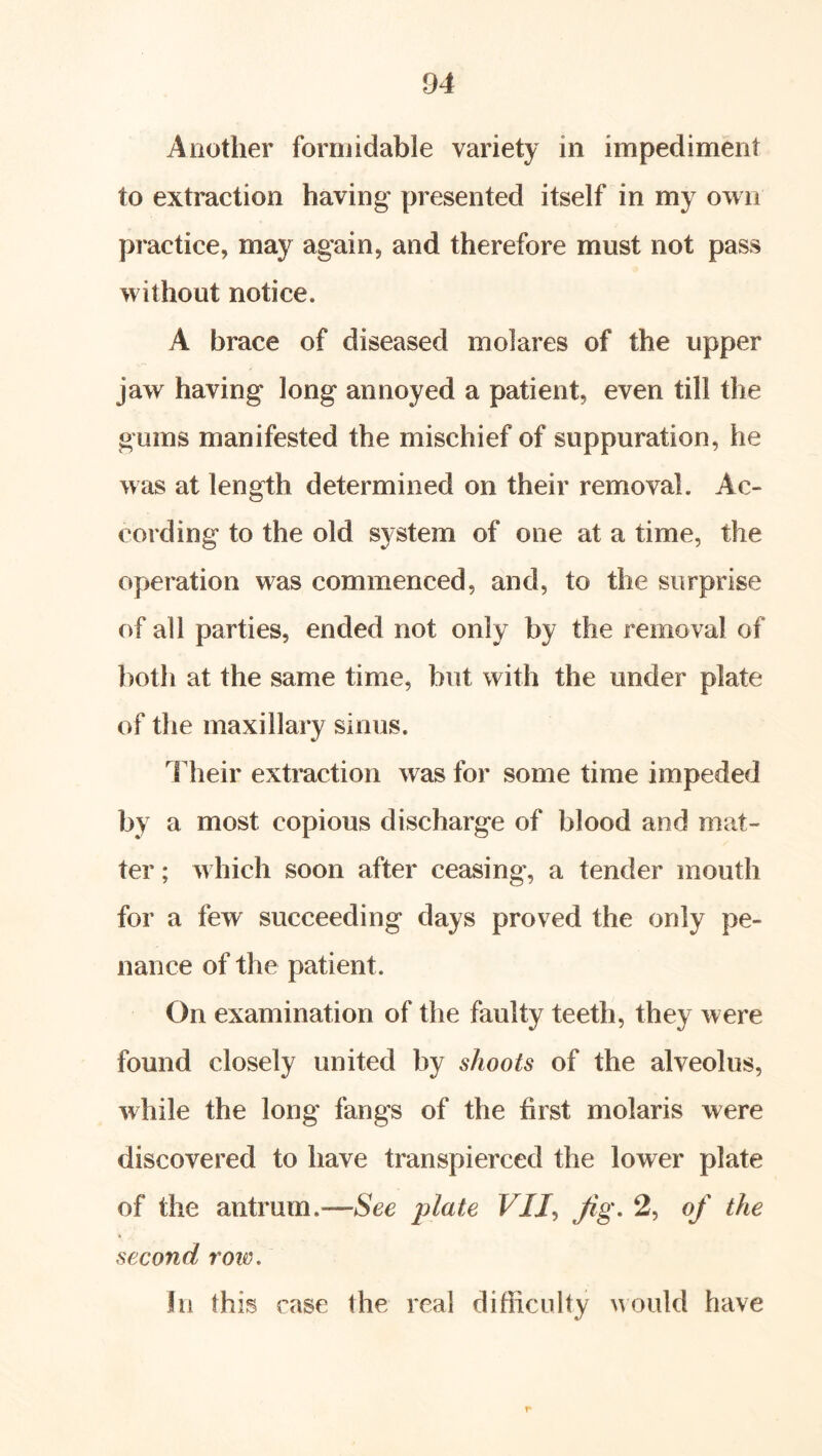 Another formidable variety in impediment to extraction having presented itself in my own practice, may again, and therefore must not pass without notice. A brace of diseased molares of the upper jaw having long annoyed a patient, even till the gums manifested the mischief of suppuration, he was at length determined on their removal. Ac- cording to the old system of one at a time, the operation was commenced, and, to the surprise of all parties, ended not only by the removal of both at the same time, but witli the under plate of tlie maxillary sinus. llieir extraction was for some time impeded by a most copious discharge of blood and mat- ter ; which soon after ceasing, a tender mouth for a few succeeding days proved the only pe- nance of the patient. On examination of the faulty teeth, they were found closely united by shoots of the alveolus, while the long fangs of the first molaris were discovered to have transpierced the lower plate of the antrum —See ])late VII^ Jig, 2, oj' the second row. In this case the real difficulty uould have r