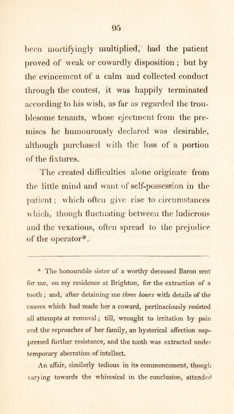 ])een oiortifyingly multiplied, had the patient proved of weak or cowardly disposition ; but by the evincement of a calm and collected conduct through the contest, it was happily terminated according to his wish, as far as regarded the trou- blesome tenants, whose ejectment from the pre- mises he humourously declared was desirable, although purchased with the loss of a portion of the fixtures. The created difiiculties alone originate from the little mind and want of self-possession in the patient; which often give rise to circumstances which, though fluctuating between the ludicrous and the vexatious, often spread to the prejudice of the operator^. * The honourable sister of a worthy deceased Baron sent for me, on my residence at Brighton, for the extraction of a tooth; and, after detaining me three hours with details of the causes which had made her a coward, pertinaciously resisted all attempts at removal; till, wrought to irritation by pain and the reproaches of her family, an hysterical affection sup- pressed further resistance, and the tooth was extracted under temporary aberration of intellect. An affair, similarly tedious in its commencement, though varying towards the whimsical in the conclusion, attended