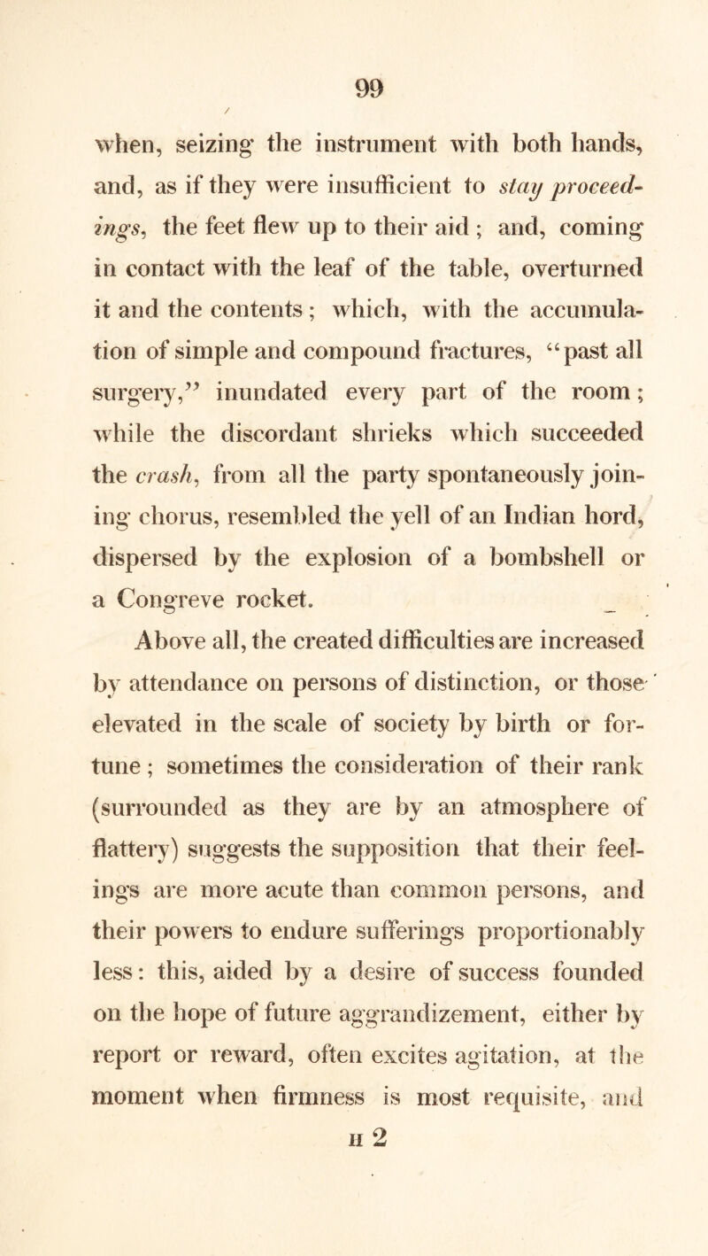 / when, seizing the instrument with both hands, and, as if they were insufficient to stay proceed- ings^ the feet flew up to their aid ; and, coming in contact with the leaf of the table, overturned it and the contents; which, with the accumula- tion of simple and compound fractures, “past all surgery,inundated every part of the room; while the discordant shrieks which succeeded t\\e crash^ from all the party spontaneously join- ing chorus, resembled the yell of an Indian hord, dispersed by the explosion of a bombshell or a Congreve rocket. Above all, the created difficulties are increased by attendance on persons of distinction, or those elevated in the scale of society by birth or for- tune ; sometimes the consideration of their rank (surrounded as they are by an atmosphere of flattery) suggests the supposition that their feel- ings are more acute than common persons, and their powers to endure sufferings proportionably less: this, aided by a desire of success founded on the hope of future aggrandizement, either by report or reward, often excites agitation, at the moment when firmness is most requisite, and II 2