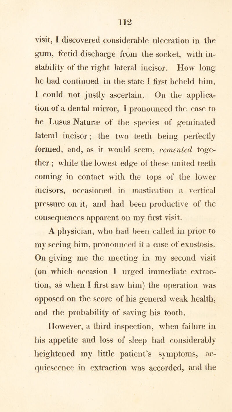 visit, I discovered considerable ulceration in the gum, foetid discharge from the socket, vrith in- stability of the right lateral incisor. How long' he had continued in the state I first beheld him, I could not justly ascertain. On the applica- tion of a dental mirror, I pronounced the case to be Lusus Naturae of the species of geminated lateral incisor; the two teeth being perfectly formed, and, as it would seem, cemented toge- ther ; while the lowest edge of these united teeth coming in contact with the tops of the lower incisors, occasioned in mastication a vertical pressure on it, and had been productive of the consequences apparent on my first visit. A physician, who had been called in prior to my seeing him, pronounced it a case of exostosis. On giving me the meeting in my second visit (on which occasion I urged immediate extrac- tion, as when I first saw him) the operation was opposed on the score of his general weak health, and the probability of saving his tooth. However, a third inspection, when failure in his appetite and loss of sleep had considerably heightened my little patient^s symptoms, ac- quiescence in extraction was accorded, and the